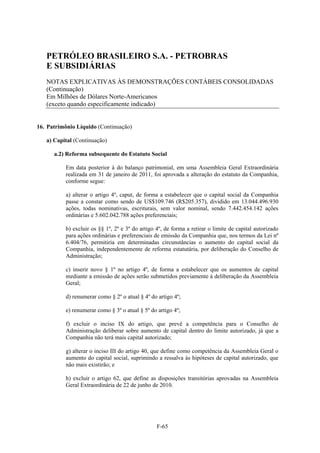 PETRÓLEO BRASILEIRO S.A. - PETROBRAS
   E SUBSIDIÁRIAS
   NOTAS EXPLICATIVAS ÀS DEMONSTRAÇÕES CONTÁBEIS CONSOLIDADAS
   (Continuação)
   Em Milhões de Dólares Norte-Americanos
   (exceto quando especificamente indicado)


16. Patrimônio Líquido (Continuação)

   a) Capital (Continuação)

      a.2) Reforma subsequente do Estatuto Social

          Em data posterior à do balanço patrimonial, em uma Assembleia Geral Extraordinária
          realizada em 31 de janeiro de 2011, foi aprovada a alteração do estatuto da Companhia,
          conforme segue:

          a) alterar o artigo 4º, caput, de forma a estabelecer que o capital social da Companhia
          passe a constar como sendo de US$109.746 (R$205.357), dividido em 13.044.496.930
          ações, todas nominativas, escriturais, sem valor nominal, sendo 7.442.454.142 ações
          ordinárias e 5.602.042.788 ações preferenciais;

          b) excluir os §§ 1º, 2º e 3º do artigo 4º, de forma a retirar o limite de capital autorizado
          para ações ordinárias e preferenciais de emissão da Companhia que, nos termos da Lei nº
          6.404/76, permitiria em determinadas circunstâncias o aumento do capital social da
          Companhia, independentemente de reforma estatutária, por deliberação do Conselho de
          Administração;

          c) inserir novo § 1º no artigo 4º, de forma a estabelecer que os aumentos de capital
          mediante a emissão de ações serão submetidos previamente à deliberação da Assembleia
          Geral;

          d) renumerar como § 2º o atual § 4º do artigo 4º;

          e) renumerar como § 3º o atual § 5º do artigo 4º;

          f) excluir o inciso IX do artigo, que prevê a competência para o Conselho de
          Administração deliberar sobre aumento de capital dentro do limite autorizado, já que a
          Companhia não terá mais capital autorizado;

          g) alterar o inciso III do artigo 40, que define como competência da Assembleia Geral o
          aumento do capital social, suprimindo a ressalva às hipóteses de capital autorizado, que
          não mais existirão; e

          h) excluir o artigo 62, que define as disposições transitórias aprovadas na Assembleia
          Geral Extraordinária de 22 de junho de 2010.




                                                 F-65
 