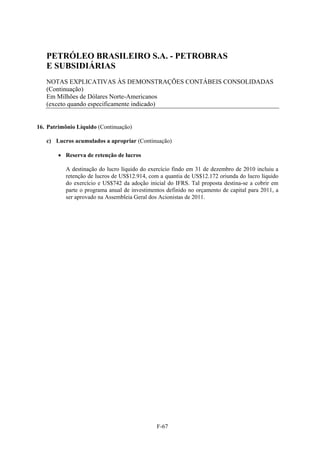 PETRÓLEO BRASILEIRO S.A. - PETROBRAS
   E SUBSIDIÁRIAS
   NOTAS EXPLICATIVAS ÀS DEMONSTRAÇÕES CONTÁBEIS CONSOLIDADAS
   (Continuação)
   Em Milhões de Dólares Norte-Americanos
   (exceto quando especificamente indicado)


16. Patrimônio Líquido (Continuação)

   c) Lucros acumulados a apropriar (Continuação)

         Reserva de retenção de lucros

          A destinação do lucro líquido do exercício findo em 31 de dezembro de 2010 incluiu a
          retenção de lucros de US$12.914, com a quantia de US$12.172 oriunda do lucro líquido
          do exercício e US$742 da adoção inicial do IFRS. Tal proposta destina-se a cobrir em
          parte o programa anual de investimentos definido no orçamento de capital para 2011, a
          ser aprovado na Assembleia Geral dos Acionistas de 2011.




                                              F-67
 