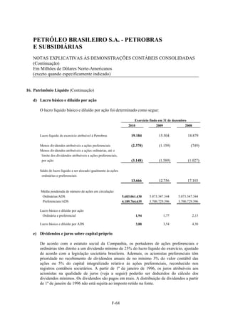 PETRÓLEO BRASILEIRO S.A. - PETROBRAS
   E SUBSIDIÁRIAS
   NOTAS EXPLICATIVAS ÀS DEMONSTRAÇÕES CONTÁBEIS CONSOLIDADAS
   (Continuação)
   Em Milhões de Dólares Norte-Americanos
   (exceto quando especificamente indicado)


16. Patrimônio Líquido (Continuação)

   d) Lucro básico e diluído por ação

       O lucro líquido básico e diluído por ação foi determinado como segue:

                                                                           Exercício findo em 31 de dezembro
                                                                       2010              2009              2008

       Lucro líquido do exercício atribuível à Petrobras                 19.184           15.504            18.879

       Menos dividendos atribuíveis a ações preferenciais                (2.370)          (1.159)             (749)
       Menos dividendos atribuíveis a ações ordinárias, até o
        limite dos dividendos atribuíveis a ações preferenciais,
        por ação                                                         (3.148)          (1.589)           (1.027)

       Saldo do lucro líquido a ser alocado igualmente às ações
        ordinárias e preferenciais
                                                                         13.666           12.756            17.103

       Média ponderada do número de ações em circulação:
        Ordinárias/ADS                                             5.683.061.430    5.073.347.344     5.073.347.344
        Preferenciais/ADS                                          4.189.764.635    3.700.729.396     3.700.729.396

       Lucro básico e diluído por ação
        Ordinária e preferencial                                            1,94             1,77                 2,15

       Lucro básico e diluído por ADS                                       3,88             3,54                 4,30

   e) Dividendos e juros sobre capital próprio

       De acordo com o estatuto social da Companhia, os portadores de ações preferenciais e
       ordinárias têm direito a um dividendo mínimo de 25% do lucro líquido do exercício, ajustado
       de acordo com a legislação societária brasileira. Ademais, os acionistas preferenciais têm
       prioridade no recebimento de dividendos anuais de no mínimo 3% do valor contábil das
       ações ou 5% do capital integralizado relativo às ações preferenciais, reconhecido nos
       registros contábeis societários. A partir de 1º de janeiro de 1996, os juros atribuíveis aos
       acionistas na qualidade de juros (veja a seguir) poderão ser deduzidos do cálculo dos
       dividendos mínimos. Os dividendos são pagos em reais. A distribuição de dividendos a partir
       de 1º de janeiro de 1996 não está sujeita ao imposto retido na fonte.



                                                           F-68
 