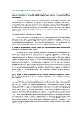 Riscos Relativos a Nossos Títulos de Dívidas e Ações

O tamanho, volatilidade, liquidez e/ou regulamentação dos mercados de títulos brasileiros podem
restringir a capacidade dos titulares de ADSs de vender as ações ordinárias ou preferenciais relativas
aos nossos ADSs.

         As ações da Petrobras são umas das que apresentam maior liquidez na Bolsa de valores de São
Paulo (BM&FBOVESPA), mas em geral, os mercados de títulos brasileiros são menores, mais voláteis e
menos líquidos do que os grandes mercados de títulos nos Estados Unidos e outras jurisdições, e podem
ser regulados de forma diferente daquela a qual os investidores americanos estão acostumados. Os
fatores que podem afetar especificamente os mercados de ações brasileiros podem limitar a capacidade
dos titulares de ADSs de vender as ações ordinárias ou preferenciais relativas aos ADSs, no preço e no
tempo desejados.

O mercado de títulos da PifCo pode não ter liquidez.

        Alguns dos títulos da PifCo não estão listados em qualquer mercado de câmbio de títulos e não
são cotados através de um sistema de cotação automatizado. Não podemos assegurar a liquidez ou o
mercado de negociação dos títulos da PifCo. Não podemos garantir que os detentores dos títulos da
PifCo consigam vendê-los no futuro. Caso o mercado de títulos da PifCo não se desenvolva, seus
detentores talvez não consigam revendê-los durante um longo período, ou talvez nunca.

Os titulares de ADSs talvez não consigam exercer seus direitos de preferência em relação às ações
ordinárias ou preferenciais relativas às ADSs.

         Os titulares de ADSs que são residentes nos Estados Unidos talvez não consigam exercer seus
direitos de preferência relativos às ações ordinárias ou preferenciais subjacentes às nossas ADSs, a
menos que haja uma declaração de registro de acordo com o Securities Act em vigor em relação a tais
direitos ou uma isenção dos requisitos de registro de acordo com o Securities Act. Não somos obrigados
a arquivar uma declaração de registro em relação às ações ordinárias ou preferenciais relativas aos
direitos de preferência e, desse modo, podemos não arquivar tal declaração. Caso a declaração de
registro não seja feita e não haja a isenção do registro, o JPMorgan Chase Bank, N.A., como depositário,
tentará vender os direitos de preferência, e os titulares de ADSs terão o direito de receber os resultados
da venda. No entanto, os direitos de preferência expiram caso o depositário não as venda. Para obter
uma descrição mais completa dos direitos de preferência relativos às ações ordinárias ou preferenciais,
consulte o Item 10. “Informações Adicionais— Atos Constitutivos e Contrato Social da Petrobras—
Direitos de Preferência.”

Caso os titulares de nossas ADSs troquem suas ADSs por ações ordinárias ou preferenciais, correm o
risco de perder a capacidade de remeter moeda estrangeira para o exterior e perdem vantagens
fiscais no Brasil.

           O depositário brasileiro de nossas ações ordinárias ou preferenciais subjacentes às nossas ADSs
deve obter um certificado de registro do Banco Central do Brasil para ter direito a remeter dólares
americanos para o exterior para pagamentos de dividendos e outras distribuições relativas às nossas
ações ordinárias e preferenciais ou pela venda das ações ordinárias ou preferenciais. Caso os titulares de
ADSs decidam trocar suas ADSs pelas ações ordinárias ou preferenciais subjacentes, eles terão direito de
valer-se, por um período de cinco dias úteis no Brasil a partir da data do câmbio, do certificado de
registro do depositário. Após este período, tais titulares não poderão obter e remeter dólares
americanos para o exterior com a venda das ações ordinárias ou preferenciais ou distribuições relativas
a elas, a menos que consigam obter seus próprios certificados de registro ou registro em conformidade
com a Resolução no. 2.689 de 26 de janeiro de 2000 do Conselho Monetário Nacional (CMN) que dá aos
investidores estrangeiros registrados o direito de comprar e vender na BM&FBOVESPA. Além disso, se
tais titulares não obtiverem um certificado de registro ou registro de acordo com a Resolução no. 2.689,
eles poderão estar sujeitos a um tratamento fiscal menos favorável sobre os ganhos em relação às ações
ordinárias ou preferenciais.




                                                                                                      27
 