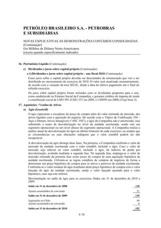 PETRÓLEO BRASILEIRO S.A. - PETROBRAS
   E SUBSIDIÁRIAS
   NOTAS EXPLICATIVAS ÀS DEMONSTRAÇÕES CONTÁBEIS CONSOLIDADAS
   (Continuação)
   Em Milhões de Dólares Norte-Americanos
   (exceto quando especificamente indicado)


16. Patrimônio Líquido (Continuação)
   e) Dividendos e juros sobre capital próprio (Continuação)
      e.1) Dividendos e juros sobre capital próprio – ano fiscal 2010 (Continuação)
       Esses juros sobre o capital próprio deverão ser descontados da remuneração que vier a ser
       distribuída no encerramento do exercício de 2010. O valor será atualizado monetariamente,
       de acordo com a variação da taxa SELIC, desde a data do efetivo pagamento até o final do
       referido exercício.
       Os juros sobre capital próprio foram incluídos com os dividendos propostos para o ano,
       como estabelecido no Estatuto Social da Companhia, e geraram créditos de imposto de renda
       e contribuição social de US$1.991 (US$1.331 em 2009, e US$995 em 2008) (Veja Nota 3).
17. Aquisições / Vendas de Ativos
   a) Ágio (Goodwill)
       O ágio representa o excedente do preço de compra além do valor estimado de mercado, dos
       ativos líquidos com a aquisição do negócio. De acordo com o Tópico de Codificação 350 –
       Ágio e Demais Ativos Intangíveis (“ASC 350”), o ágio da Companhia não é amortizado, mas
       submetido a testes de desvalorização no nível da unidade escriturada, sendo este um
       segmento operacional ou um nível abaixo do segmento operacional. A Companhia realiza a
       análise anual de desvalorização do ágio no último trimestre de cada exercício, ou sempre que
       as circunstâncias ou suas alterações indiquem que o valor contábil poderá ser não
       recuperável.
       A desvalorização do ágio abrange duas fases. Na primeira, a Companhia confronta o valor de
       mercado da unidade escriturada com o valor contábil, incluído o ágio. Caso o valor de
       mercado seja inferior ao valor contábil, incluído o ágio, há indícios de perda por
       desvalorização, avaliada mediante a segunda fase. Na segunda fase, emprega-se o valor de
       mercado estimado da primeira fase como preço de compra de uma aquisição hipotética da
       unidade escriturada. Utilizam-se as regras contábeis de compras de negócios de forma a
       determinar um preço hipotético de compra para os ativos e passivos da unidade escriturada.
       Confronta-se o valor residual do ágio resultante deste preço hipotético de compra com o valor
       lançado do ágio da unidade escriturada, sendo o valor lançado ajustado para o valor
       hipotético, caso seja este inferior.
       Movimentação no saldo de ágio para os exercícios findos em 31 de dezembro de 2010 e
       2009:
       Saldo em 31 de dezembro de 2008                                                          118
       Ajustes acumulados de conversão                                                           21
       Saldo em 31 de dezembro de 2009                                                          139
       Aquisições no Chile                                                                       49
       Ajustes acumulados de conversão                                                            4
       Saldo em 31 de dezembro de 2010                                                          192

                                                 F-70
 