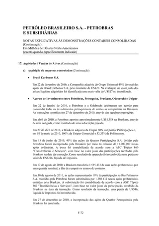 PETRÓLEO BRASILEIRO S.A. - PETROBRAS
   E SUBSIDIÁRIAS
   NOTAS EXPLICATIVAS ÀS DEMONSTRAÇÕES CONTÁBEIS CONSOLIDADAS
   (Continuação)
   Em Milhões de Dólares Norte-Americanos
   (exceto quando especificamente indicado)


17. Aquisições / Vendas de Ativos (Continuação)

   c) Aquisição de empresas controladas (Continuação)

          Brasil Carbonos S.A.

           Em 22 de dezembro de 2010, a Companhia adquiriu do Grupo Unimetal 49% do total das
           ações da Brasil Carbonos S.A, pelo montante de US$27. Na avaliação do valor justo dos
           ativos líquidos adquiridos foi identificada uma mais valia de US$17 no imobilizado.

          Acordo de Investimento entre Petrobras, Petroquisa, Braskem, Odebrecht e Unipar

           Em 22 de janeiro de 2010, a Petrobras e a Odebrecht celebraram um acordo para
           consolidar todas os investimentos petroquímicos de ambas as companhias na Braskem.
           As transações ocorridas em 27 de dezembro de 2010, através das seguintes operações:

           Em abril de 2010, a Petrobras aportou aproximadamente US$1.388 na Braskem, através
           de uma coligada, como resultado de uma subscrição privada.

           Em 27 de abril de 2010, a Braskem adquiriu da Unipar 60% da Quattor Participações e,
           em 10 de maio de 2010, 100% da Unipar Comercial e 33,33% da Polibutenos.

           Em 18 de junho de 2010, 40% das ações da Quattor Participações S.A. detidas pela
           Petrobras foram incorporadas pela Braskem por meio da emissão de 18.000.087 novas
           ações ordinárias. A troca foi contabilizada de acordo com a ASC Tópico 860
           "Transferências e Serviços", com base no valor justo das participações recebidas pela
           Braskem na data da transação. Como resultado da operação foi reconhecida uma perda no
           valor de US$226, líquida de impostos.

           Em 17 de agosto de 2010, a Braskem transferiu 1.515.433 de suas ações preferenciais por
           uma quantia nominal, a fim de cumprir os termos do contrato.

           Em 30 de agosto de 2010, as ações representando 10% da participação na Rio Polímeros
           S.A. mantidas pela Petrobras foram substituídas por 1.280.132 novas ações preferenciais
           emitidas pela Braskem. A substituição foi contabilizada de acordo com a ASC Tópico
           860 "Transferências e Serviços", com base no valor justo da participação, recebido da
           Braskem na data da transação. Como resultado da transação, uma perda de US$46,
           líquida de impostos, foi reconhecida.

           Em 27 de dezembro de 2010, a incorporação das ações da Quattor Petroquímica pela
           Braskem foi concluída.


                                                F-72
 