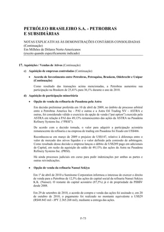 PETRÓLEO BRASILEIRO S.A. - PETROBRAS
   E SUBSIDIÁRIAS
   NOTAS EXPLICATIVAS ÀS DEMONSTRAÇÕES CONTÁBEIS CONSOLIDADAS
   (Continuação)
   Em Milhões de Dólares Norte-Americanos
   (exceto quando especificamente indicado)


17. Aquisições / Vendas de Ativos (Continuação)
   c) Aquisição de empresas controladas (Continuação)
          Acordo de Investimento entre Petrobras, Petroquisa, Braskem, Odebrecht e Unipar
           (Continuação)
           Como resultado das transações acima mencionadas, a Petrobras aumentou sua
           participação na Braskem de 25,41% para 36,1% durante o ano de 2010.
   d) Aquisição de participação minoritária
          Opção de venda da refinaria de Pasadena pela Astra
           Em decisão preliminar proferida em 10 de abril de 2009, no âmbito de processo arbitral
           entre a Petrobras America Inc - PAI e outras e a Astra Oil Trading NV - ASTRA e
           outras, foi considerado válido o exercício da opção de venda (“put option”) exercido pela
           ASTRA em relação à PAI dos 49,13% remanescentes das ações da ASTRA na Pasadena
           Refinery Systems Inc. (“PRSI”).
           De acordo com a decisão tomada, o valor para adquirir a participação acionária
           remanescente da refinaria e na empresa de trading em Pasadena foi fixado em US$466.
           Reconheceu-se em março de 2009 o prejuízo de US$147, relativo à diferença entre o
           valor de mercado dos ativos líquidos e o valor definido pela comissão de arbitragem.
           Como resultado dessa decisão a empresa lançou o débito de US$289 pago em adicionais
           de Capital, em razão da aquisição do saldo de 49,13% das ações da Astra na Pasadena
           Refinery Systems Inc. (PRSI).
           Há ainda processos judiciais em curso para pedir indenizações por ambas as partes e
           outras reivindicações.

          Opção de venda da refinaria Nansei Sekiyu

           Em 1º de abril de 2010 a Sumitomo Corporation informou o interesse de exercer o direito
           de venda para a Petrobras de 12,5% das ações do capital social da refinaria Nansei Sekiyu
           K.K. (Nansei). O restante do capital acionário (87,5%) já é de propriedade da PIBBV
           desde 2008.

           Em 29 de setembro de 2010, o acordo de compra e venda das ações foi assinado e, em 20
           de outubro de 2010, o pagamento foi realizado no montante equivalente a US$29
           (R$48.843 mil - JPY 2.365.268 mil), mediante a entrega das ações.




                                                 F-73
 