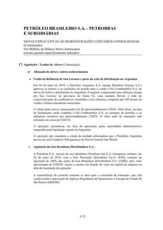 PETRÓLEO BRASILEIRO S.A. - PETROBRAS
   E SUBSIDIÁRIAS
   NOTAS EXPLICATIVAS ÀS DEMONSTRAÇÕES CONTÁBEIS CONSOLIDADAS
   (Continuação)
   Em Milhões de Dólares Norte-Americanos
   (exceto quando especificamente indicado)


17. Aquisições / Vendas de Ativos (Continuação)

      e)   Alienação de ativos e outros esclarecimentos

         Venda da Refinaria de San Lorenzo e parte da rede de distribuição na Argentina

           Em 04 de maio de 2010, a Petrobras Argentina S.A. (antiga Petrobras Energia S.A.)
           aprovou os termos e as condições do acordo para a venda à Oil Combustibles S.A. de
           ativos de refino e distribuição na Argentina. O negócio compreende uma refinaria situada
           em San Lorenzo na província de Santa Fé, uma unidade fluvial, e rede de
           comercialização de combustíveis vinculada a essa refinaria, composta por 360 postos de
           venda e clientes atacadistas associados.

           A oferta pelos ativos mencionados foi de aproximadamente US$36. Além disso, na data
           de fechamento serão vendidos à Oil Combustibles S.A. os estoques de petróleo e os
           diferentes produtos por aproximadamente US$74. O valor total da transação está
           estimado em cerca de US$110.

           A operação encontra-se em fase de aprovação pelas autoridades administrativas
           requeridas pela legislação vigente na Argentina.

           A operação não considera a venda da unidade reformadora que a Petrobras Argentina
           possui em seu Complexo Petroquímico de Puerto General San Martín.

          Aquisição da Gás Brasiliano Distribuidora S.A.

           A Petrobras S.A., através da sua subsidiária Petrobras Gás S.A. (Gaspetro), assinou, em
           26 de maio de 2010, com a Enti Nazionale Idrocarburi S.p.A. (ENI), contrato de
           aquisição de 100% das ações da Gas Brasiliano Distribuidora S.A. (GBD), pelo valor
           aproximado de US$250, sujeito a ajustes em função do valor do capital da empresa na
           data da liquidação da operação.

           A transferência do controle somente se dará após a conclusão da transação. que está
           condicionada à aprovação da Agência Reguladora de Saneamento e Energia do Estado de
           São Paulo (ARSESP).




                                                F-75
 