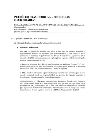 PETRÓLEO BRASILEIRO S.A. - PETROBRAS
   E SUBSIDIÁRIAS
   NOTAS EXPLICATIVAS ÀS DEMONSTRAÇÕES CONTÁBEIS CONSOLIDADAS
   (Continuação)
   Em Milhões de Dólares Norte-Americanos
   (exceto quando especificamente indicado)


17. Aquisições / Vendas de Ativos (Continuação)

   e) Alienação de ativos e outros esclarecimentos (Continuação)

          Operações no Equador

           Em 2006, o governo do Equador deu início a uma série de reformas tributárias e
           regulamentares relativas às atividades com hidrocarbonetos, o que afetou de modo
           expressivo os contratos de participação nos blocos de exploração. A partir de 24 de
           novembro de 2010, todos os contratos de exploração em vigor até então foram obrigados
           a migrar para contratos de serviço.

           A Petrobras Argentina S.A. (PESA), por intermédio da Sociedade Ecuador TLC S.A.,
           possuía participação de 30% nos contratos de exploração do Bloco 18 e do campo
           unificado de Palo Azul, localizados na bacia Oriente do Equador.

           A PESA resolveu não aceitar a proposta final de converter seus contratos para o novo
           modelo contratual, sendo da responsabilidade do governo do Equador indenizar os
           investimentos efetuados naqueles blocos de exploração.

           Ainda no Equador, a PESA possui contrato do tipo Ship or Pay firmado com a Oleoducto
           de Crudos Pesados Ltd (OCP) para transporte de óleo que está em vigor desde 10 de
           novembro de 2003, com vigência de 15 anos. Por conta dos compromissos assumidos
           pela capacidade de transporte contratada e não utilizada devido à redução do volume
           comercializado de óleo, registrou passivo de US$85 em 31 de dezembro de 2010.




                                               F-76
 
