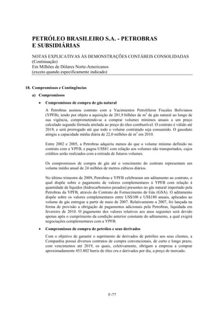 PETRÓLEO BRASILEIRO S.A. - PETROBRAS
   E SUBSIDIÁRIAS
   NOTAS EXPLICATIVAS ÀS DEMONSTRAÇÕES CONTÁBEIS CONSOLIDADAS
   (Continuação)
   Em Milhões de Dólares Norte-Americanos
   (exceto quando especificamente indicado)


18. Compromissos e Contingências
   a) Compromissos
         Compromissos de compra de gás natural
          A Petrobras assinou contrato com a Yacimientos Petrolíferos Fiscales Bolivianos
          (YPFB), tendo por objeto a aquisição de 201,9 bilhões de m3 de gás natural ao longo de
          sua vigência, comprometendo-se a comprar volumes mínimos anuais a um preço
          calculado segundo fórmula atrelada ao preço do óleo combustível. O contrato é válido até
          2019, e será prorrogado até que todo o volume contratado seja consumido. O gasoduto
          atingiu a capacidade média diária de 22,0 milhões de m3 em 2010.

          Entre 2002 e 2005, a Petrobras adquiriu menos do que o volume mínimo definido no
          contrato com a YPFB, e pagou US$81 com relação aos volumes não transportados, cujos
          créditos serão realizados com a retirada de futuros volumes.

          Os compromissos de compra de gás até o vencimento do contrato representam um
          volume médio anual de 24 milhões de metros cúbicos diários.

          No último trimestre de 2009, Petrobras e YPFB celebraram um aditamento ao contrato, o
          qual dispõe sobre o pagamento de valores complementares à YPFB com relação à
          quantidade de líquidos (hidrocarbonetos pesados) presentes no gás natural importado pela
          Petrobras da YPFB, através do Contrato de Fornecimento de Gás (GSA). O aditamento
          dispõe sobre os valores complementares entre US$100 e US$180 anuais, aplicados ao
          volume de gás entregue a partir de maio de 2007. Relativamente a 2007, foi lançada na
          forma de provisão a obrigação de pagamentos adicionais pela Petrobras, liquidada em
          fevereiro de 2010. O pagamento dos valores relativos aos anos seguintes será devido
          apenas após o cumprimento da condição anterior constante do aditamento, a qual exigirá
          negociações complementares com a YPFB.
         Compromissos de compra de petróleo e seus derivados
          Com o objetivo de garantir o suprimento de derivados de petróleo aos seus clientes, a
          Companhia possui diversos contratos de compra convencionais, de curto e longo prazo,
          com vencimentos até 2019, os quais, coletivamente, obrigam a empresa a comprar
          aproximadamente 453.802 barris de óleo cru e derivados por dia, a preço de mercado.




                                               F-77
 