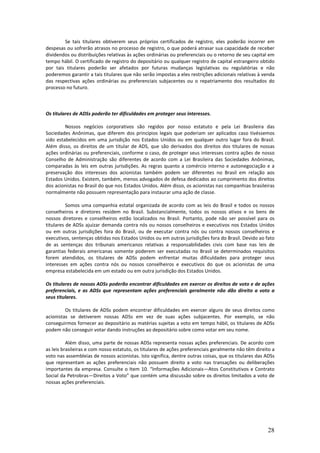 Se tais titulares obtiverem seus próprios certificados de registro, eles poderão incorrer em
despesas ou sofrerão atrasos no processo de registro, o que poderá atrasar sua capacidade de receber
dividendos ou distribuições relativas às ações ordinárias ou preferenciais ou o retorno de seu capital em
tempo hábil. O certificado de registro do depositário ou qualquer registro de capital estrangeiro obtido
por tais titulares poderão ser afetados por futuras mudanças legislativas ou regulatórias e não
poderemos garantir a tais titulares que não serão impostas a eles restrições adicionais relativas à venda
das respectivas ações ordinárias ou preferenciais subjacentes ou o repatriamento dos resultados do
processo no futuro.



Os titulares de ADSs poderão ter dificuldades em proteger seus interesses.

         Nossos negócios corporativos são regidos por nosso estatuto e pela Lei Brasileira das
Sociedades Anônimas, que diferem dos princípios legais que poderiam ser aplicados caso tivéssemos
sido estabelecidos em uma jurisdição nos Estados Unidos ou em qualquer outro lugar fora do Brasil.
Além disso, os direitos de um titular de ADS, que são derivados dos direitos dos titulares de nossas
ações ordinárias ou preferenciais, conforme o caso, de proteger seus interesses contra ações de nosso
Conselho de Administração são diferentes de acordo com a Lei Brasileira das Sociedades Anônimas,
comparadas às leis em outras jurisdições. As regras quanto a comércio interno e autonegociação e a
preservação dos interesses dos acionistas também podem ser diferentes no Brasil em relação aos
Estados Unidos. Existem, também, menos advogados de defesa dedicados ao cumprimento dos direitos
dos acionistas no Brasil do que nos Estados Unidos. Além disso, os acionistas nas companhias brasileiras
normalmente não possuem representação para instaurar uma ação de classe.

          Somos uma companhia estatal organizada de acordo com as leis do Brasil e todos os nossos
conselheiros e diretores residem no Brasil. Substancialmente, todos os nossos ativos e os bens de
nossos diretores e conselheiros estão localizados no Brasil. Portanto, pode não ser possível para os
titulares de ADSs ajuizar demanda contra nós ou nossos conselheiros e executivos nos Estados Unidos
ou em outras jurisdições fora do Brasil, ou de executar contra nós ou contra nossos conselheiros e
executivos, sentenças obtidas nos Estados Unidos ou em outras jurisdições fora do Brasil. Devido ao fato
de as sentenças dos tribunais americanos relativas a responsabilidades civis com base nas leis de
garantias federais americanas somente poderem ser executadas no Brasil se determinados requisitos
forem atendidos, os titulares de ADSs podem enfrentar muitas dificuldades para proteger seus
interesses em ações contra nós ou nossos conselheiros e executivos do que os acionistas de uma
empresa estabelecida em um estado ou em outra jurisdição dos Estados Unidos.

Os titulares de nossas ADSs poderão encontrar dificuldades em exercer os direitos de voto e de ações
preferenciais, e as ADSs que representam ações preferenciais geralmente não dão direito a voto a
seus titulares.

         Os titulares de ADSs podem encontrar dificuldades em exercer alguns de seus direitos como
acionistas se detiverem nossas ADSs em vez de suas ações subjacentes. Por exemplo, se não
conseguirmos fornecer ao depositário as matérias sujeitas a voto em tempo hábil, os titulares de ADSs
podem não conseguir votar dando instruções ao depositário sobre como votar em seu nome.

          Além disso, uma parte de nossas ADSs representa nossas ações preferenciais. De acordo com
as leis brasileiras e com nosso estatuto, os titulares de ações preferenciais geralmente não têm direito a
voto nas assembleias de nossos acionistas. Isto significa, dentre outras coisas, que os titulares das ADSs
que representam as ações preferenciais não possuem direito a voto nas transações ou deliberações
importantes da empresa. Consulte o Item 10. “Informações Adicionais—Atos Constitutivos e Contrato
Social da Petrobras—Direitos a Voto” que contém uma discussão sobre os direitos limitados a voto de
nossas ações preferenciais.




                                                                                                      28
 
