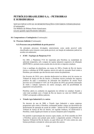 PETRÓLEO BRASILEIRO S.A. - PETROBRAS
   E SUBSIDIÁRIAS
   NOTAS EXPLICATIVAS ÀS DEMONSTRAÇÕES CONTÁBEIS CONSOLIDADAS
   (Continuação)
   Em Milhões de Dólares Norte-Americanos
   (exceto quando especificamente indicado)


18. Compromissos e Contingências (Continuação)

   b) Processos Judiciais (Continuação)

       b.1) Processos com probabilidade de perda possível
           Os principais processos divulgados anteriormente como perda possível estão
           classificados neste trimestre como perda provável, em função do andamento judicial ou
           acordos em andamento:

              ICMS - Naufrágio da Plataforma P-36

               Em 2001, a Plataforma P-36 foi importada pela Petrobras na modalidade de
               admissão temporária, sob o amparo de regime aduaneiro suspensivo da tributação
               (REPETRO) e, portanto nesta ocasião não era devido os impostos estaduais.

               Com o naufrágio da plataforma, em março de 2001,o Estado do Rio de Janeiro
               iniciou a cobrança do ICMS suspenso através de ação de execução fiscal contra a
               Petrobras, por entender que não haveria mais retorno da plataforma.

               Em fevereiro de 2010, com a decisão desfavorável no último nível de recurso no
               Tribunal de Justiça do Rio de Janeiro, a Petrobras iniciou avaliação dos aspectos
               jurídicos da ação e econômicos de utilização dos benefícios de anistia fiscal
               previstos na Lei Estadual nº 5.647, de 18 de janeiro de 2010, que permite eliminação
               de multa e redução expressiva de outros encargos, além da possibilidade de
               pagamento com precatórios.

               Petrobras aderiu às condições de pagamento da referida Lei estadual, fixando o
               valor total acordado com o Estado do Rio de Janeiro no valor de US$269, onde
               US$65 corresponde a débitos judiciais.

              Triunfo Agro Industrial S.A e outros

               No decorrer do ano de 2000, a Triunfo Agro Industrial e outras empresas
               propuseram ação contra a Petrobras, reclamando perdas e danos em decorrência do
               desfazimento de operação de cessão de crédito – prêmio de IPI. O julgamento pelo
               Tribunal de Justiça do Rio de Janeiro, em segunda instância, foi desfavorável à
               Petrobras, sendo negado provimento ao recurso interposto pela Companhia.

               Em paralelo à apresentação dos recursos supra citados, em 28 de setembro de 2010
               a Petrobras ajuizou uma petição para anular o julgamento perante o Plenário do
               Supremo Tribunal do Rio de Janeiro, no qual obteve por 20 votos contra um, uma
               liminar proibindo a retirada de valores por parte dos autores.

                                                F-80
 