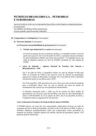 PETRÓLEO BRASILEIRO S.A. - PETROBRAS
   E SUBSIDIÁRIAS
   NOTAS EXPLICATIVAS ÀS DEMONSTRAÇÕES CONTÁBEIS CONSOLIDADAS
   (Continuação)
   Em Milhões de Dólares Norte-Americanos
   (exceto quando especificamente indicado)


18. Compromissos e Contingências (Continuação)

   b) Processos Judiciais (Continuação)

       b.1) Processos com probabilidade de perda possível (Continuação)

              Triunfo Agro Industrial S.A e outros (Continuação)

               Com base no parecer de seus consultores jurídicos, a Companhia avaliou o risco de
               perda como possível. Em 31 de dezembro de 2010, a exposição máxima estimada é
               de aproximadamente US$298, que foram provisionados. A Companhia possui um
               saldo de depósitos judiciais no valor de US$205, resultando no valor líquido de
               US$94.

              Autos de Infração – Agência Nacional de Petróleo, Gás Natural e
               Biocombustíveis – ANP

               Em 1º de julho de 2010, a Companhia recebeu um auto de infração lavrado pela
               ANP, no montante de US$133, por possíveis erros de cálculos na participação
               especial nos campos de Barracuda e Caratinga. Em 15 de julho de 2010, a Petrobras
               oficialmente arquivou sua defesa junto à ANP.

               Em 30 de setembro, ANP apresentou um novo ofício com uma revisão do montante
               para a notificação oficial, uma vez que se entende que parte do acordo de
               arrendamento não consiste em uma operação de financiamento.

               A Petrobras protocolou junto a ANP, em 28 de outubro de 2010, pedido de
               parcelamento, em 30 meses, num total de R$52, com base no valor determinado no
               ofício nº 646/2010/SPG, de 15 de outubro de 2010. Até 31 de dezembro de 2010, a
               Companhia realizou o pagamento de três parcelas.

       Autor: Federação de Pescadores do Estado do Rio de Janeiro (FEPERJ)

       A FEPERJ pleiteia, em nome dos seus representados, indenizações diversas em razão do
       vazamento de óleo na Baía da Guanabara, ocorrido no dia 18 de janeiro de 2000. À época, a
       Petrobras indenizou extrajudicialmente todos que comprovaram serem pescadores no
       momento do acidente. Segundo registros do cadastro nacional de pescadores, apenas 3.339
       poderiam pleitear indenização.




                                               F-81
 