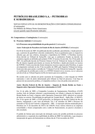 PETRÓLEO BRASILEIRO S.A. - PETROBRAS
   E SUBSIDIÁRIAS
   NOTAS EXPLICATIVAS ÀS DEMONSTRAÇÕES CONTÁBEIS CONSOLIDADAS
   (Continuação)
   Em Milhões de Dólares Norte-Americanos
   (exceto quando especificamente indicado)


18. Compromissos e Contingências (Continuação)
   b) Processos Judiciais (Continuação)
       b.1) Processos com probabilidade de perda possível (Continuação)
       Autor: Federação de Pescadores do Estado do Rio de Janeiro (FEPERJ) (Continuação)
       Em 02 de fevereiro de 2007, foi publicada decisão acolhendo, parcialmente, o laudo pericial e
       que, a pretexto de quantificar a decisão condenatória, fixou os parâmetros para os respectivos
       cálculos que, por tais critérios, alcançaria a importância de US$661. A Petrobras recorreu
       dessa decisão ao Tribunal de Justiça/RJ, visto que os parâmetros fixados na decisão são
       contrários àqueles já definidos pelo próprio TJ/RJ. O recurso foi provido. Em 29 de junho de
       2007, foi publicada decisão da Primeira Câmara Cível do Tribunal de Justiça do Estado do
       Rio de Janeiro negando provimento ao recurso da Petrobras e dando provimento ao recurso
       da FEPERJ. Contra essa decisão foram interpostos recursos especiais pela Petrobras, os quais
       em julgamento realizado no dia 19 de novembro de 2009, pelo Superior Tribunal de Justiça,
       foram providos para anular o acórdão da 1ª Câmara Cível do Tribunal de Justiça/RJ. Aguarda-
       se a publicação do acórdão para avaliar se a FEPERJ interporá novos recursos, ou se o processo
       será devolvido ao Tribunal Superior do Rio de Janeiro para nova audiência.

       De acordo com os cálculos do perito assistente da Companhia, o valor lançado de US$30
       representa o valor do pleito determinado pelo tribunal no final do processo. Com base no
       parecer de sua assessoria jurídica, a Companhia avaliou o risco de perda como provável.

       Autor: Receita Federal do Rio de Janeiro – Imposto de Renda Retido na Fonte e
       Imposto sobre Operações Financeiras relacionados à CLEP

       Em 16 de julho de 2009, a Companhia Locadora de Equipamentos Petrolíferos (CLEP)
       recebeu Auto de Infração referente a questionamento em relação à alíquota de Imposto de
       Renda Retido na Fonte e Imposto sobre Operações Financeiras (IOF), aplicável na emissão
       de títulos no exterior. Possibilidade de aplicação do Tratado Brasil – Japão (Dec. 61.889/67).
       Em 14 de agosto de 2009, a CLEP protocolou, na Delegacia da Receita Federal do Rio de
       Janeiro, impugnação a este Auto de Infração. Em 3 de setembro de 2009 o Processo foi
       remetido ao Serviço de Controle e Julgamento – DRJ. A exposição máxima atualizada para a
       Petrobras em 31 de dezembro de 2010 é de US$250. Esses valores referem-se às empresas
       consolidadas e foram compensados com o saldo de financiamento, no passivo circulante e
       não circulante.

       O pedido de liminar para renovação da intimação acerca do acórdão proferido no processo
       administrativo e suspensão da exigibilidade do débito de IRRF foi indeferido, o que ensejou a
       interposição de agravo de Instrumento no último dia de 19 de novembro de 2010.



                                                 F-82
 