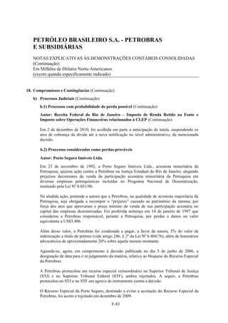 PETRÓLEO BRASILEIRO S.A. - PETROBRAS
   E SUBSIDIÁRIAS
   NOTAS EXPLICATIVAS ÀS DEMONSTRAÇÕES CONTÁBEIS CONSOLIDADAS
   (Continuação)
   Em Milhões de Dólares Norte-Americanos
   (exceto quando especificamente indicado)


18. Compromissos e Contingências (Continuação)
   b) Processos Judiciais (Continuação)
       b.1) Processos com probabilidade de perda possível (Continuação)
       Autor: Receita Federal do Rio de Janeiro – Imposto de Renda Retido na Fonte e
       Imposto sobre Operações Financeiras relacionados à CLEP (Continuação)

       Em 2 de dezembro de 2010, foi acolhida em parte a antecipação de tutela, suspendendo os
       atos de cobrança da dívida até a nova notificação no nível administrativo, da mencionada
       decisão.

       b.2) Processos considerados como perdas prováveis

       Autor: Porto Seguro Imóveis Ltda.
       Em 23 de novembro de 1992, a Porto Seguro Imóveis Ltda., acionista minoritária da
       Petroquisa, ajuizou ação contra a Petrobras na Justiça Estadual do Rio de Janeiro, alegando
       prejuízos decorrentes da venda da participação acionária minoritária da Petroquisa em
       diversas empresas petroquímicas incluídas no Programa Nacional de Desestatização,
       instituído pela Lei Nº 8.031/90.

       Na aludida ação, pretende a autora que a Petrobras, na qualidade de acionista majoritária da
       Petroquisa, seja obrigada a recompor o “prejuízo” causado ao patrimônio da mesma, por
       força dos atos que aprovaram o preço mínimo de venda de sua participação acionária no
       capital das empresas desestatizadas. Foi proferida sentença em 14 de janeiro de 1997 que
       considerou a Petrobras responsável, perante a Petroquisa, por perdas e danos no valor
       equivalente a US$3.406.

       Além desse valor, a Petrobras foi condenada a pagar, a favor da autora, 5% do valor da
       indenização a título de prêmio (vide artigo 246, § 2º da Lei Nº 6.404/76), além de honorários
       advocatícios de aproximadamente 20% sobre aquele mesmo montante.

       Aguarda-se, agora, em cumprimento à decisão publicada no dia 5 de junho de 2006, a
       designação de data para o re-julgamento da matéria, relativo ao bloqueio do Recurso Especial
       da Petrobras.

       A Petrobras protocolou um recurso especial extraordinário no Superior Tribunal de Justiça
       (STJ) e no Supremo Tribunal Federal (STF), ambos rejeitados. A seguir, a Petrobras
       protocolou no STJ e no STF um agravo de instrumento contra a decisão.

       O Recurso Especial da Porto Seguro, destinado a evitar a aceitação do Recurso Especial da
       Petrobras, foi aceito e rejeitado em dezembro de 2009.
                                                 F-83
 