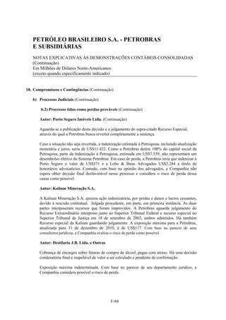 PETRÓLEO BRASILEIRO S.A. - PETROBRAS
   E SUBSIDIÁRIAS
   NOTAS EXPLICATIVAS ÀS DEMONSTRAÇÕES CONTÁBEIS CONSOLIDADAS
   (Continuação)
   Em Milhões de Dólares Norte-Americanos
   (exceto quando especificamente indicado)


18. Compromissos e Contingências (Continuação)

   b) Processos Judiciais (Continuação)

       b.2) Processos tidos como perdas prováveis (Continuação)

       Autor: Porto Seguro Imóveis Ltda. (Continuação)

       Aguarda-se a publicação desta decisão e o julgamento do supra-citado Recurso Especial,
       através do qual a Petrobras busca reverter completamente a sentença.

       Caso a situação não seja revertida, a indenização estimada à Petroquisa, incluindo atualização
       monetária e juros, seria de US$11.422. Como a Petrobras detém 100% do capital social da
       Petroquisa, parte da indenização à Petroquisa, estimada em US$7.539, não representará um
       desembolso efetivo do Sistema Petrobras. Em caso de perda, a Petrobras teria que indenizar à
       Porto Seguro o valor de US$571 e a Lobo & Ibeas Advogados US$2.284 a título de
       honorários advocatícios. Contudo, com base na opinião dos advogados, a Companhia não
       espera obter decisão final desfavorável nesse processo e considera o risco de perda dessa
       causa como possível.

       Autor: Kalium Mineração S.A.

       A Kalium Mineração S.A. ajuizou ação indenizatória, por perdas e danos e lucros cessantes,
       devido à rescisão contratual. Julgada procedente, em parte, em primeira instância. As duas
       partes interpuseram recursos que foram improvidos. A Petrobras aguarda julgamento do
       Recurso Extraordinário interposto junto ao Superior Tribunal Federal e recurso especial no
       Superior Tribunal de Justiça em 18 de setembro de 2003, ambos admitidos. Há também
       Recurso especial da Kalium guardando julgamento. A exposição máxima para a Petrobras,
       atualizada para 31 de dezembro de 2010, é de US$117. Com base no parecer de seus
       consultores jurídicos, a Companhia avaliou o risco de perda como possível.

       Autor: Destilaria J.B. Ltda. e Outras

       Cobrança de encargos sobre faturas de compra de álcool, pagas com atraso. Há uma decisão
       condenatória final e inapelável de valor a ser calculado e pendente de confirmação.

       Exposição máxima indeterminada. Com base no parecer de seu departamento jurídico, a
       Companhia considera possível o risco de perda.




                                                 F-84
 