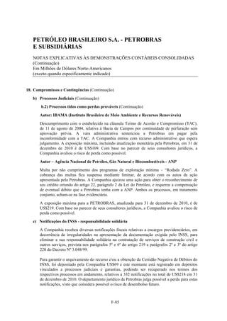 PETRÓLEO BRASILEIRO S.A. - PETROBRAS
   E SUBSIDIÁRIAS
   NOTAS EXPLICATIVAS ÀS DEMONSTRAÇÕES CONTÁBEIS CONSOLIDADAS
   (Continuação)
   Em Milhões de Dólares Norte-Americanos
   (exceto quando especificamente indicado)


18. Compromissos e Contingências (Continuação)

   b) Processos Judiciais (Continuação)

       b.2) Processos tidos como perdas prováveis (Continuação)

       Autor: IBAMA (Instituto Brasileiro de Meio Ambiente e Recursos Renováveis)
       Descumprimento com o estabelecido na cláusula Termo de Acordo e Compromisso (TAC),
       de 11 de agosto de 2004, relativa à Bacia de Campos por continuidade de perfuração sem
       aprovação prévia. A vara administrativa sentenciou a Petrobras em pagar pela
       inconformidade com a TAC. A Companhia entrou com recurso administrativo que espera
       julgamento. A exposição máxima, incluindo atualização monetária pela Petrobras, em 31 de
       dezembro de 2010 é de US$109. Com base no parecer de seus consultores jurídicos, a
       Companhia avaliou o risco de perda como possível.

       Autor – Agência Nacional de Petróleo, Gás Natural e Biocombustíveis - ANP

       Multa por não cumprimento dos programas de exploração mínima – “Rodada Zero”. A
       cobrança das multas fica suspensa mediante liminar, de acordo com os autos da ação
       apresentada pela Petrobras. A Companhia ajuizou uma ação para obter o reconhecimento de
       seu crédito oriundo do artigo 22, parágrafo 2 da Lei do Petróleo, e requereu a compensação
       de eventual débito que a Petrobras tenha com a ANP. Ambos os processos, em tratamento
       conjunto, acham-se na fase evidenciária.

       A exposição máxima para a PETROBRAS, atualizada para 31 de dezembro de 2010, é de
       US$219. Com base no parecer de seus consultores jurídicos, a Companhia avaliou o risco de
       perda como possível.

   c) Notificações do INSS - responsabilidade solidária

       A Companhia recebeu diversas notificações fiscais relativas a encargos previdenciários, em
       decorrência de irregularidades na apresentação da documentação exigida pelo INSS, para
       eliminar a sua responsabilidade solidária na contratação de serviços de construção civil e
       outros serviços, prevista nos parágrafos 5º e 6º do artigo 219 e parágrafos 2º e 3º do artigo
       220 do Decreto Nº 3.048/99.

       Para garantir o arquivamento do recurso e/ou a obtenção da Certidão Negativa de Débitos do
       INSS, foi depositado pela Companhia US$69 e este montante está registrado em depósitos
       vinculados a processos judiciais e garantias, podendo ser recuperado nos termos dos
       respectivos processos em andamento, relativos a 332 notificações no total de US$218 em 31
       de dezembro de 2010. O departamento jurídico da Petrobras julga possível a perda para estas
       notificações, visto que considera possível o risco de desembolso futuro.



                                                 F-85
 