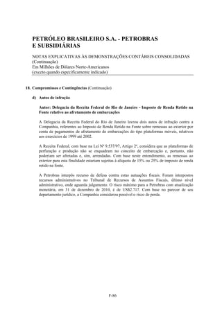 PETRÓLEO BRASILEIRO S.A. - PETROBRAS
   E SUBSIDIÁRIAS
   NOTAS EXPLICATIVAS ÀS DEMONSTRAÇÕES CONTÁBEIS CONSOLIDADAS
   (Continuação)
   Em Milhões de Dólares Norte-Americanos
   (exceto quando especificamente indicado)


18. Compromissos e Contingências (Continuação)

   d) Autos de infração

       Autor: Delegacia da Receita Federal do Rio de Janeiro - Imposto de Renda Retido na
       Fonte relativo ao afretamento de embarcações

       A Delegacia da Receita Federal do Rio de Janeiro lavrou dois autos de infração contra a
       Companhia, referentes ao Imposto de Renda Retido na Fonte sobre remessas ao exterior por
       conta de pagamentos de afretamento de embarcações do tipo plataformas móveis, relativos
       aos exercícios de 1999 até 2002.

       A Receita Federal, com base na Lei Nº 9.537/97, Artigo 2º, considera que as plataformas de
       perfuração e produção não se enquadram no conceito de embarcação e, portanto, não
       poderiam ser afretadas e, sim, arrendadas. Com base neste entendimento, as remessas ao
       exterior para esta finalidade estariam sujeitas à alíquota de 15% ou 25% de imposto de renda
       retido na fonte.

       A Petrobras interpôs recurso de defesa contra estas autuações fiscais. Foram interpostos
       recursos administrativos no Tribunal de Recursos de Assuntos Fiscais, último nível
       administrativo, onde aguarda julgamento. O risco máximo para a Petrobras com atualização
       monetária, em 31 de dezembro de 2010, é de US$2.717. Com base no parecer de seu
       departamento jurídico, a Companhia considerou possível o risco de perda.




                                                F-86
 