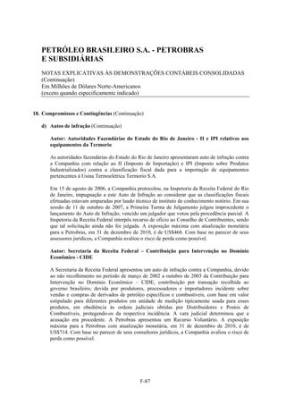 PETRÓLEO BRASILEIRO S.A. - PETROBRAS
   E SUBSIDIÁRIAS
   NOTAS EXPLICATIVAS ÀS DEMONSTRAÇÕES CONTÁBEIS CONSOLIDADAS
   (Continuação)
   Em Milhões de Dólares Norte-Americanos
   (exceto quando especificamente indicado)


18. Compromissos e Contingências (Continuação)

   d) Autos de infração (Continuação)

       Autor: Autoridades Fazendárias do Estado do Rio de Janeiro - II e IPI relativos aos
       equipamentos da Termorio

       As autoridades fazendárias do Estado do Rio de Janeiro apresentaram auto de infração contra
       a Companhia com relação ao II (Imposto de Importação) e IPI (Imposto sobre Produtos
       Industrializados) contra a classificação fiscal dada para a importação de equipamentos
       pertencentes à Usina Termoelétrica Termorio S.A.

       Em 15 de agosto de 2006, a Companhia protocolou, na Inspetoria da Receita Federal do Rio
       de Janeiro, impugnação a este Auto de Infração ao considerar que as classificações fiscais
       efetuadas estavam amparadas por laudo técnico de instituto de conhecimento notório. Em sua
       sessão de 11 de outubro de 2007, a Primeira Turma de Julgamento julgou improcedente o
       lançamento do Auto de Infração, vencido um julgador que votou pela procedência parcial. A
       Inspetoria da Receita Federal interpôs recurso de ofício ao Conselho de Contribuintes, sendo
       que tal solicitação ainda não foi julgada. A exposição máxima com atualização monetária
       para a Petrobras, em 31 de dezembro de 2010, é de US$468. Com base no parecer de seus
       assessores jurídicos, a Companhia avaliou o risco de perda como possível.

       Autor: Secretaria da Receita Federal – Contribuição para Intervenção no Domínio
       Econômico - CIDE

       A Secretaria da Receita Federal apresentou um auto de infração contra a Companhia, devido
       ao não recolhimento no período de março de 2002 a outubro de 2003 da Contribuição para
       Intervenção no Domínio Econômico – CIDE, contribuição por transação recolhida ao
       governo brasileiro, devida por produtores, processadores e importadores incidente sobre
       vendas e compras de derivados de petróleo específicos e combustíveis, com base em valor
       estipulado para diferentes produtos em unidade de medição tipicamente usada para esses
       produtos, em obediência às ordens judiciais obtidas por Distribuidores e Postos de
       Combustíveis, protegendo-os da respectiva incidência. A vara judicial determinou que a
       acusação era procedente. A Petrobras apresentou um Recurso Voluntário. A exposição
       máxima para a Petrobras com atualização monetária, em 31 de dezembro de 2010, é de
       US$714. Com base no parecer de seus consultores jurídicos, a Companhia avaliou o risco de
       perda como possível.




                                                F-87
 