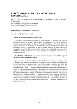 PETRÓLEO BRASILEIRO S.A. - PETROBRAS
   E SUBSIDIÁRIAS
   NOTAS EXPLICATIVAS ÀS DEMONSTRAÇÕES CONTÁBEIS CONSOLIDADAS
   (Continuação)
   Em Milhões de Dólares Norte-Americanos
   (exceto quando especificamente indicado)


18. Compromissos e Contingências (Continuação)

   d) Autos de infração (Continuação)

       Autora: Secretaria de Fazenda do Rio de Janeiro

       As autoridades da fazenda estadual do Rio de Janeiro autuaram a Companhia com relação à
       exclusão da tributação do ICMS das operações de transferência de GNL no âmbito do
       estabelecimento centralizador. A decisão foi desfavorável para a Petrobras. Houve um
       recurso espontâneo no Conselho dos Contribuintes, negou provimento do recurso. A
       Companhia avalia a eventualidade de adotar medidas judiciais. O risco máximo da
       Companhia em 31 de dezembro de 2010, inclusive com atualização monetária, é de
       US$1.253. Com base no parecer de sua assessoria jurídica, a Companhia avaliou o risco de
       perda como possível.

       Autor: Prefeituras Municipais de Anchieta, Aracruz, Guarapari, Itapemirim, Jaguaré,
       Marataízes, Serra, Vila Velha e Vitória

       Alguns municípios localizados no Estado do Espírito Santo lavraram autos de infração contra
       a Petrobras, pela suposta falta de retenção do ISSQN incidente sobre serviços prestados em
       território marítimo. A Petrobras reteve esse ISSQN, porém o recolheu aos cofres dos
       municípios onde estão estabelecidos os respectivos prestadores, em conformidade com a Lei
       Complementar nº 116/03. A Companhia apresentou impugnações/recursos administrativos no
       intuito de ver canceladas as autuações, encontrando-se a sua maioria ainda em fase de
       julgamento administrativo. Dos municípios em relação aos quais já se esgotou a discussão
       (na esfera administrativa), apenas o Município de Itapemirim ingressou com ação de
       execução fiscal. Neste caso judicial, a Companhia ofertou garantia e está se defendendo,
       considerando que recolheu corretamente o ISS, nos termos da LC nº 116/2003. A exposição
       máxima para a Companhia, incluindo correção monetária, em 31 de dezembro de 2010 é de
       US$868. Com base no parecer de seus consultores jurídicos, a Companhia avaliou o risco de
       perda como possível.




                                                F-89
 
