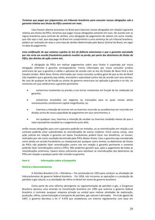 Teríamos que pagar por julgamentos em tribunais brasileiros para executar nossas obrigações sob a
garantia relativa aos títulos da PifCo somente em reais.

          Caso fossem abertos processos no Brasil para executar nossas obrigações em relação à garantia
relativa aos títulos da PifCo, teríamos que pagar nossas obrigações somente em reais. De acordo com as
regras brasileiras para controle de câmbio, uma obrigação de pagamento de valores em outra moeda,
que não seja o real, que seja paga no Brasil em cumprimento a uma sentença de um tribunal brasileiro,
poderá ser realizada em reais a uma taxa de câmbio determinada pelo Banco Central do Brasil, em vigor
na data do pagamento.

Uma notificação de que estamos sujeitos às leis de falência americanas e que a garantia executada
por nós seria um acordo fraudulento poderia resultar na perda, por parte dos detentores de títulos da
PifCo, dos direitos de ação contra nós.

        A obrigação da PifCo em realizar pagamentos sobre seus títulos é suportada por nossa
obrigação referente à garantia correspondente. Fomos informados por nosso consultor jurídico
americano de que a garantia é válida e aplicável de acordo com as leis do Estado de Nova York e dos
Estados Unidos. Além disso, fomos informados por nosso consultor jurídico geral de que as leis do Brasil
não impedem que a garantia seja válida, vinculante e executável contra nós de acordo com seus termos.
No caso de qualquer lei de fraude ou similar do governo americano ser aplicada à garantia e se nós, no
momento em que celebrarmos a garantia pertinente:

    •         estivermos insolventes ou prestes a nos tornar insolventes em função de ter celebrado tal
          garantia;

    •        estivermos envolvidos em negócios ou transações para os quais nossos ativos
          remanescentes constituírem capital insignificante; ou

    •          tivermos a intenção de incorrer em ou tivermos incorrido ou acreditarmos ter incorrido em
          dívidas acima de nossa capacidade de pagamento em seus vencimentos; e

    •         em qualquer caso, tivermos a intenção de receber ou tivermos recebido menos do que o
          valor equivalente razoável ou o pagamento justo dele,

então nossas obrigações para com a garantia poderão ser evitadas, ou as reivindicações em relação a tal
contrato poderão estar subordinadas às reivindicações de outros credores. Entre outras coisas, uma
ação judicial em relação à garantia em bases fraudulentas poderá focar nos benefícios, se houver,
realizados por nós como resultado da emissão pela PifCo destes títulos. Caso a garantia seja considerada
como sendo um acordo fraudulento ou inexequível por qualquer outro motivo, os detentores de títulos
da PifCo não poderão fazer reivindicações contra nós em relação à garantia pertinente e somente
poderão fazer reivindicações contra a PifCo. Não podemos garantir que, após o pagamento de todas as
reivindicações anteriores, haverá ativos suficientes para satisfazer as reivindicações dos detentores da
PifCo em relação a qualquer parte não incluída na garantia.

Item 4.           Informações sobre a Companhia

História e Desenvolvimento

         A Petróleo Brasileiro S.A.—Petrobras— foi constituída em 1953 para conduzir as atividades de
hidrocarbonetos do governo federal brasileiro. Em 1954, nós iniciamos as operações e a produção de
petróleo e gás natural, e as atividades de refino no Brasil em nome do governo brasileiro.

          Como parte de uma reforma abrangente na regulamentação de petróleo e gás, o Congresso
Brasileiro aprovou uma emenda na Constituição brasileira em 1995 que autoriza o governo federal
brasileiro a contratar qualquer empresa privada ou estatal para realizar atividades de exploração,
produção, refino, comercialização e transporte de petróleo, gás natural e derivados. Em 6 de agosto de
1997, o governo decretou a lei n° 9.478 que estabeleceu um sistema regulamentar com base em



                                                                                                     29
 