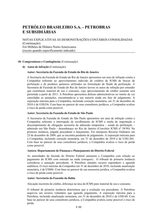 PETRÓLEO BRASILEIRO S.A. - PETROBRAS
   E SUBSIDIÁRIAS
   NOTAS EXPLICATIVAS ÀS DEMONSTRAÇÕES CONTÁBEIS CONSOLIDADAS
   (Continuação)
   Em Milhões de Dólares Norte-Americanos
   (exceto quando especificamente indicado)


18. Compromissos e Contingências (Continuação)
   d) Autos de infração (Continuação)
       Autor: Secretaria da Fazenda do Estado do Rio de Janeiro
       A Secretaria da Fazenda do Estado do Rio de Janeiro apresentou um auto de infração contra a
       Companhia referente ao aproveitamento indevido de créditos de ICMS de brocas de
       perfuração e de produtos químicos utilizados na formulação de fluido de perfuração. A
       Secretaria de Fazenda do Estado do Rio de Janeiro lavrou os autos de infração por entender
       que constituem material de uso e consumo, cujo aproveitamento do crédito somente será
       permitido a partir de 2011. A Petrobras apresentou defesas administrativas no intuito de ver
       canceladas as autuações, encontrando-se a sua maioria ainda em fase de julgamento. A
       exposição máxima para a Companhia, incluindo correção monetária, em 31 de dezembro de
       2010 é de US$356. Com base no parecer de seus consultores jurídicos, a Companhia avaliou
       o risco de perda como possível.
       Autor: Secretaria da Fazenda do Estado de São Paulo
       A Secretaria da Fazenda do Estado do São Paulo apresentou um auto de infração contra a
       Companhia referente a interrupção de recolhimento de ICMS e multa de importação e
       descumprimento de obrigação acessória de admissão temporária – sonda de perfuração –
       admissão em São Paulo - desembaraço no Rio de Janeiro (Convênio ICMS nº 58/99). Na
       primeira instância, julgado procedente o lançamento. Foi interposto Recurso Ordinário em
       23 de dezembro de 2009, que se encontra pendente de julgamento. A exposição máxima para
       a Companhia, incluindo correção monetária, em 31 de dezembro de 2010 é de US$1.041.
       Com base no parecer de seus consultores jurídicos, a Companhia avaliou o risco de perda
       como possível.
       Autora: Departamento de Finanças e Planejamento do Distrito Federal
       As autoridades da fazenda do Distrito Federal autuaram a Companhia com relação ao
       pagamento do ICMS com omissão na saída (estoques). O tribunal de primeira instância
       considerou a autuação procedente. A Petrobras interpôs recurso espontâneo e aguarda
       audiência. O risco máximo da Companhia em 31 de dezembro de 2010, incluindo atualização
       monetária, é de US$86. Com base no parecer de sua assessoria jurídica, a Companhia avaliou
       o risco de perda como possível.
       Autor: Secretaria da Fazenda da Bahia

       Alocação incorreta de crédito, diferença na taxa do ICMS para material de uso e consumo.

       O tribunal de primeira instância determinou que a avaliação era procedente. A Petrobras
       arquivou um recurso voluntário que aguarda julgamento. A exposição máxima para a
       Petrobras, incluindo atualização monetária, em 31 de dezembro de 2010 é de US$140. Com
       base no parecer de seus consultores jurídicos, a Companhia avaliou como possível o risco de
       perda.
                                                 F-90
 