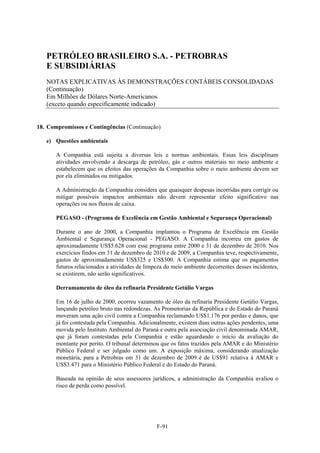 PETRÓLEO BRASILEIRO S.A. - PETROBRAS
   E SUBSIDIÁRIAS
   NOTAS EXPLICATIVAS ÀS DEMONSTRAÇÕES CONTÁBEIS CONSOLIDADAS
   (Continuação)
   Em Milhões de Dólares Norte-Americanos
   (exceto quando especificamente indicado)


18. Compromissos e Contingências (Continuação)

   e) Questões ambientais

       A Companhia está sujeita a diversas leis e normas ambientais. Essas leis disciplinam
       atividades envolvendo a descarga de petróleo, gás e outros materiais no meio ambiente e
       estabelecem que os efeitos das operações da Companhia sobre o meio ambiente devem ser
       por ela eliminados ou mitigados.

       A Administração da Companhia considera que quaisquer despesas incorridas para corrigir ou
       mitigar possíveis impactos ambientais não devem representar efeito significativo nas
       operações ou nos fluxos de caixa.

       PEGASO - (Programa de Excelência em Gestão Ambiental e Segurança Operacional)

       Durante o ano de 2000, a Companhia implantou o Programa de Excelência em Gestão
       Ambiental e Segurança Operacional - PEGASO. A Companhia incorreu em gastos de
       aproximadamente US$5.628 com esse programa entre 2000 e 31 de dezembro de 2010. Nos
       exercícios findos em 31 de dezembro de 2010 e de 2009, a Companhia teve, respectivamente,
       gastos de aproximadamente US$325 e US$300. A Companhia estima que os pagamentos
       futuros relacionados a atividades de limpeza do meio ambiente decorrentes desses incidentes,
       se existirem, não serão significativos.

       Derramamento de óleo da refinaria Presidente Getúlio Vargas

       Em 16 de julho de 2000, ocorreu vazamento de óleo da refinaria Presidente Getúlio Vargas,
       lançando petróleo bruto nas redondezas. As Promotorias da República e do Estado do Paraná
       moveram uma ação civil contra a Companhia reclamando US$1.176 por perdas e danos, que
       já foi contestada pela Companhia. Adicionalmente, existem duas outras ações pendentes, uma
       movida pelo Instituto Ambiental do Paraná e outra pela associação civil denominada AMAR,
       que já foram contestadas pela Companhia e estão aguardando o início da avaliação do
       montante por perito. O tribunal determinou que os fatos trazidos pela AMAR e do Ministério
       Público Federal e ser julgado como um. A exposição máxima, considerando atualização
       monetária, para a Petrobras em 31 de dezembro de 2009 é de US$91 relativa à AMAR e
       US$3.471 para o Ministério Público Federal e do Estado do Paraná.

       Baseada na opinião de seus assessores jurídicos, a administração da Companhia avaliou o
       risco de perda como possível.




                                                F-91
 