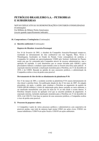 PETRÓLEO BRASILEIRO S.A. - PETROBRAS
   E SUBSIDIÁRIAS
   NOTAS EXPLICATIVAS ÀS DEMONSTRAÇÕES CONTÁBEIS CONSOLIDADAS
   (Continuação)
   Em Milhões de Dólares Norte-Americanos
   (exceto quando especificamente indicado)


18. Compromissos e Contingências (Continuação)

   e) Questões ambientais (Continuação)

       Ruptura do Oleoduto Araucária-Paranaguá

       Em 16 de fevereiro de 2001, o oleoduto da Companhia Araucária-Paranaguá rompeu-se,
       resultando no derramamento de óleo combustível nos rios Sagrado, Meio, Neves e
       Nhundiaquara, localizados no Estado do Paraná. Como conseqüência do acidente, a
       Companhia foi multada em aproximadamente US$80 pelo Instituto Ambiental do Paraná,
       multa esta que foi contestada pela Companhia através de recursos administrativos, mas a
       apelação foi rejeitada. A corte determinou que as causas iniciadas pela AMAR e pelos
       procuradores federais e estaduais sejam tratadas como se fossem uma única ação judicial. A
       exposição máxima incluindo a atualização monetária para a Petrobras, em 31 de dezembro de
       2010, é de US$94. Baseada na opinião de seus assessores jurídicos, a administração da
       Companhia avaliou o risco de perda como possível.

       Derramamento de óleo devido ao afundamento da plataforma P-36

       Em 15 de março de 2001, o acidente ocorrido na plataforma P-36 causou derramamento de
       óleo diesel e petróleo bruto. Em publicação datada do dia 23 de maio de 2007, foi julgado
       procedente, em parte, o pedido, para condenar a Petrobras ao pagamento da quantia de
       US$56 (R$100 milhões), à título de indenização pelos danos causados ao meio ambiente, a
       ser atualizado mensalmente com juros de mora de 1% ao mês desde o evento danoso. A
       Petrobras interpôs recurso de apelação cível que se encontra pendente de julgamento. A
       exposição máxima, incluindo atualização monetária para a Petrobras em 31 de dezembro de
       2010, é de US$178. Com base no parecer de seus assessores jurídicos, a Companhia avaliou
       o risco de perda como possível.

   f) Processos de pequenos valores

       A Companhia é parte de vários processos jurídicos e administrativos com expectativa de
       possíveis perdas, cujo total de natureza legal monta US$63 em ações cíveis, US$561 em
       causas trabalhistas e US$674 em ações fiscais e US$103 em ações ambientais.




                                               F-92
 