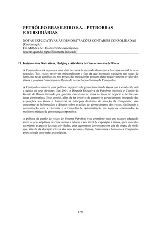 PETRÓLEO BRASILEIRO S.A. - PETROBRAS
   E SUBSIDIÁRIAS
   NOTAS EXPLICATIVAS ÀS DEMONSTRAÇÕES CONTÁBEIS CONSOLIDADAS
   (Continuação)
   Em Milhões de Dólares Norte-Americanos
   (exceto quando especificamente indicado)


19. Instrumentos Derivativos, Hedging e Atividades de Gerenciamento de Riscos

   A Companhia está exposta a uma série de riscos de mercado decorrentes do curso normal de seus
   negócios. Tais riscos envolvem principalmente o fato de que eventuais variações nas taxas de
   juros, nas taxas cambiais ou nos preços das mercadorias possam afetar negativamente o valor dos
   ativos e passivos financeiros ou fluxos de caixa e lucros futuros da Companhia.

   A Companhia mantém uma política corporativa de gerenciamento de riscos que é conduzida sob
   a gestão de seus diretores. Em 2004, a Diretoria Executiva da Petrobras instituiu o Comitê de
   Gestão de Riscos formado por gerentes executivos de todas as áreas de negócio e de diversas
   áreas corporativas. Esse comitê, além de ter objetivo de garantir o gerenciamento integrado das
   exposições aos riscos e formalizar as principais diretrizes de atuação da Companhia, visa
   concentrar as informações e discutir sobre as ações de gerenciamento dos riscos, facilitando a
   comunicação com a Diretoria e o Conselho de Administração em aspectos relacionados às
   melhores práticas de governança corporativa.

   A política de gestão de riscos do Sistema Petrobras visa contribuir para um balanço adequado
   entre os seus objetivos de crescimento e retorno e seu nível de exposição a riscos, quer inerentes
   ao próprio exercício das suas atividades, quer decorrentes do contexto em que ela opera, de modo
   que, através da alocação efetiva dos seus recursos - físicos, financeiros e humanos a Companhia
   possa atingir suas metas estratégicas.




                                                 F-93
 