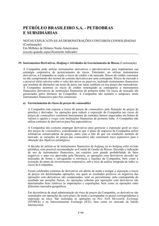 PETRÓLEO BRASILEIRO S.A. - PETROBRAS
   E SUBSIDIÁRIAS
   NOTAS EXPLICATIVAS ÀS DEMONSTRAÇÕES CONTÁBEIS CONSOLIDADAS
   (Continuação)
   Em Milhões de Dólares Norte-Americanos
   (exceto quando especificamente indicado)


19. Instrumentos Derivativos, Hedging e Atividades de Gerenciamento de Riscos (Continuação)

   A Companhia pode utilizar instrumentos derivativos e não-derivativos para implementar sua
   estratégia corporativa de gerenciamento de riscos. Entretanto, ao utilizar instrumentos
   derivativos, a Companhia se expõe a riscos de crédito e de mercado. Riscos de crédito consistem
   no não cumprimento dos termos do contrato derivativo por uma contraparte. Riscos de mercado é
   o possível efeito adverso sobre o valor dos ativos ou passivos, incluindo instrumentos financeiros
   que resultam de alterações nas taxas de juros, nas taxas cambiais ou nos preços das mercadorias.
   A Companhia monitora os riscos de crédito restringindo as contrapartes a instrumentos
   financeiros derivativos de instituições financeiras de primeira linha. Os riscos de mercado são
   gerenciados pelos diretores da Companhia. A Companhia não mantém e tampouco emite
   instrumentos financeiros para fins comerciais.

   a) Gerenciamento de riscos de preços de commodities

       A Companhia está exposta a riscos de preços de commodities pela flutuação de preços de
       petróleo e derivados. As operações para reduzir a exposição da Companhia aos riscos de
       preços de commodities consistem basicamente de contratos futuros negociados em bolsas de
       valores e opções e swaps com instituições financeiras de primeira linha. A Companhia não
       utiliza contratos de derivativos para fins especulativos.

       A Companhia não costuma empregar derivativos para gerenciar a exposição geral ao risco
       dos preços de commodities, considerando-se que o plano de negócios da Companhia utiliza
       estimativas conservadoras de preços, junto com o fato de que em condições normais de
       mercado, as variações de preços das commodities não constituem risco expressivo para a
       obtenção dos objetivos estratégicos.

       A decisão de utilizar-se de instrumentos financeiros de hedging ou no-hedging sofre revisão
       periódica, com possível recomendação ao Comitê de Gestão de Riscos. Havendo a indicação
       de uso de instrumentos financeiros, em cenários com grande probabilidade de fatos
       negativos, e uma vez aprovadas pela Diretoria, as operações com derivativos deverão ser
       realizadas de forma a salvaguardar a solvência e liquidez da Companhia, bem como a
       execução do plano de investimentos corporativo, sob a ótica da análise integrada de todos os
       riscos da Companhia.

       Foram celebrados contratos de derivativos em aberto de modo a mitigar a exposição a riscos
       de preços em determinadas operações, nas quais os resultados positivos ou negativos das
       operações com derivativos são compensados, total ou parcialmente, pela contrapartida do
       resultado nas posições físicas. As operações cobertas por operações com derivativos são
       determinados bens relativos às importações e exportações, bem como as operações entre
       diferentes mercados geográficos.

       Em decorrência da atual administração do risco de preços da Companhia, os derivativos são
       contratados em operações de curto prazo, de modo a acompanhar os prazos correspondentes à
       exposição ao risco. São realizadas as operações na New York Mercantile Exchange
       (NYMEX) e na Intercontinental Exchange (ICE), bem como no mercado de balcão
       internacional.

                                                 F-94
 