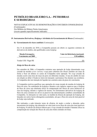 PETRÓLEO BRASILEIRO S.A. - PETROBRAS
   E SUBSIDIÁRIAS
   NOTAS EXPLICATIVAS ÀS DEMONSTRAÇÕES CONTÁBEIS CONSOLIDADAS
   (Continuação)
   Em Milhões de Dólares Norte-Americanos
   (exceto quando especificamente indicado)


19. Instrumentos Derivativos, Hedging e Atividades de Gerenciamento de Riscos (Continuação)

   b) Gerenciamento de riscos cambiais (Continuação)

       Em 31 de dezembro de 2010, a Companhia possuía em aberto os seguintes contratos de
       derivativos de câmbio, não qualificados como hedging:

         Moeda Estrangeira                                        Valor de Referência (nocional)
         Vencimento em 2009                                                        US$ milhões

       Vender US$ / Pagar R$                                                                    (8)

       Hedge de fluxo de caixa

       Em setembro de 2006, a Companhia contratou uma operação de hedge denominada swap
       cruzado de moedas (cross currency swap) para cobertura dos Bonds emitidos em ienes de
       forma a fixar em dólares os custos da Companhia nesta operação. No swap cruzado de
       moedas ocorre uma troca de taxas de juros em diferentes moedas. A taxa de câmbio do iene
       em relação ao dólar é fixada no início da transação e permanece fixa durante sua existência.
       A Companhia não tem intenção de liquidar tais contratos antes do prazo de vencimento.

       A Companhia resolveu qualificar suas operações de swap cruzado de moedas de hedging de
       fluxo de caixa. Na contratação do hedging e durante a sua vigência, espera-se que o hedging
       de fluxo de caixa seja altamente eficaz na compensação dos fluxos de caixa atribuíveis ao
       risco do hedging, durante a vigência do mesmo. Os instrumentos derivativos de hedging de
       fluxo de caixa constam nos ativos ou passivos das demonstrações contábeis consolidadas da
       Companhia. As alterações no valor justo, na medida da eficácia da operação de hedging, são
       lançadas em outros lucros abrangentes acumulados, até que o fluxo de caixa do item passível
       de hedge seja realizado.

       São realizados a cada trimestre testes de eficácia, de modo a avaliar a absorção, pelos
       mecanismos do hedging, das alterações no valor justo ou no fluxo de caixa dos itens passíveis
       de hedging. O cálculo da eficácia indicou que o swap cruzado de moedas é bastante eficaz na
       compensação da variação dos fluxos de caixa dos títulos emitidos em Ienes.




                                                 F-97
 