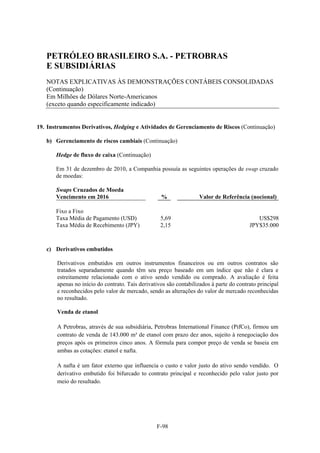 PETRÓLEO BRASILEIRO S.A. - PETROBRAS
   E SUBSIDIÁRIAS
   NOTAS EXPLICATIVAS ÀS DEMONSTRAÇÕES CONTÁBEIS CONSOLIDADAS
   (Continuação)
   Em Milhões de Dólares Norte-Americanos
   (exceto quando especificamente indicado)


19. Instrumentos Derivativos, Hedging e Atividades de Gerenciamento de Riscos (Continuação)

   b) Gerenciamento de riscos cambiais (Continuação)

       Hedge de fluxo de caixa (Continuação)

       Em 31 de dezembro de 2010, a Companhia possuía as seguintes operações de swap cruzado
       de moedas:

       Swaps Cruzados de Moeda
       Vencimento em 2016                          %               Valor de Referência (nocional)

       Fixo a Fixo
       Taxa Média de Pagamento (USD)               5,69                                     US$298
       Taxa Média de Recebimento (JPY)             2,15                                  JPY$35.000



   c) Derivativos embutidos

       Derivativos embutidos em outros instrumentos financeiros ou em outros contratos são
       tratados separadamente quando têm seu preço baseado em um índice que não é clara e
       estreitamente relacionado com o ativo sendo vendido ou comprado. A avaliação é feita
       apenas no início do contrato. Tais derivativos são contabilizados à parte do contrato principal
       e reconhecidos pelo valor de mercado, sendo as alterações do valor de mercado reconhecidas
       no resultado.

       Venda de etanol

       A Petrobras, através de sua subsidiária, Petrobras International Finance (PifCo), firmou um
       contrato de venda de 143.000 m³ de etanol com prazo dez anos, sujeito à renegociação dos
       preços após os primeiros cinco anos. A fórmula para compor preço de venda se baseia em
       ambas as cotações: etanol e nafta.

       A nafta é um fator externo que influencia o custo e valor justo do ativo sendo vendido. O
       derivativo embutido foi bifurcado to contrato principal e reconhecido pelo valor justo por
       meio do resultado.




                                                 F-98
 