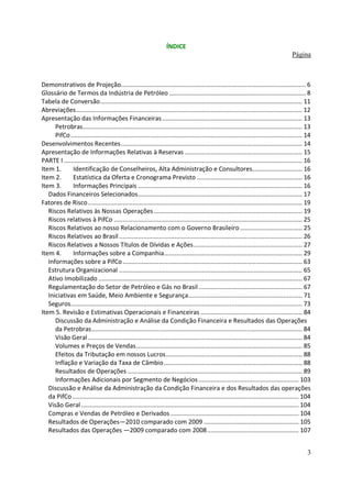 ÍNDICE
                                                                                                                                          Página



Demonstrativos de Projeção........................................................................................................... 6
Glossário de Termos da Indústria de Petróleo ............................................................................... 8
Tabela de Conversão..................................................................................................................... 11
Abreviações................................................................................................................................... 12
Apresentação das Informações Financeiras ................................................................................. 13
      Petrobras............................................................................................................................... 13
      PifCo ...................................................................................................................................... 14
Desenvolvimentos Recentes......................................................................................................... 14
Apresentação de Informações Relativas à Reservas .................................................................... 15
PARTE I .......................................................................................................................................... 16
Item 1.      Identificação de Conselheiros, Alta Administração e Consultores............................. 16
Item 2.      Estatística da Oferta e Cronograma Previsto ............................................................. 16
Item 3.      Informações Principais ............................................................................................... 16
   Dados Financeiros Selecionados............................................................................................... 17
Fatores de Risco ............................................................................................................................ 19
   Riscos Relativos às Nossas Operações ...................................................................................... 19
   Riscos relativos à PifCo ............................................................................................................. 25
   Riscos Relativos ao nosso Relacionamento com o Governo Brasileiro .................................... 25
   Riscos Relativos ao Brasil .......................................................................................................... 26
   Riscos Relativos a Nossos Títulos de Dívidas e Ações............................................................... 27
Item 4.      Informações sobre a Companhia................................................................................ 29
   Informações sobre a PifCo ........................................................................................................ 63
   Estrutura Organizacional .......................................................................................................... 65
   Ativo Imobilizado ...................................................................................................................... 67
   Regulamentação do Setor de Petróleo e Gás no Brasil ............................................................ 67
   Iniciativas em Saúde, Meio Ambiente e Segurança.................................................................. 71
   Seguros...................................................................................................................................... 73
Item 5. Revisão e Estimativas Operacionais e Financeiras ........................................................... 84
      Discussão da Administração e Análise da Condição Financeira e Resultados das Operações
      da Petrobras.......................................................................................................................... 84
      Visão Geral ............................................................................................................................ 84
      Volumes e Preços de Vendas ................................................................................................ 85
      Efeitos da Tributação em nossos Lucros............................................................................... 88
      Inflação e Variação da Taxa de Câmbio ................................................................................ 88
      Resultados de Operações ..................................................................................................... 89
      Informações Adicionais por Segmento de Negócios .......................................................... 103
   Discussão e Análise da Administração da Condição Financeira e dos Resultados das operações
   da PifCo ................................................................................................................................... 104
   Visão Geral .............................................................................................................................. 104
   Compras e Vendas de Petróleo e Derivados .......................................................................... 104
   Resultados de Operações—2010 comparado com 2009 ....................................................... 105
   Resultados das Operações —2009 comparado com 2008 ..................................................... 107


                                                                                                                                                   3
 