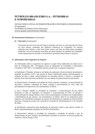 PETRÓLEO BRASILEIRO S.A. - PETROBRAS
   E SUBSIDIÁRIAS
   NOTAS EXPLICATIVAS ÀS DEMONSTRAÇÕES CONTÁBEIS CONSOLIDADAS
   (Continuação)
   Em Milhões de Dólares Norte-Americanos
   (exceto quando especificamente indicado)


20. Instrumentos Financeiros (Continuação)

   b) Valor justo (Continuação)

        Valor justo dos ativos de vida útil longa é estimado com base no valor presente dos fluxos
        de caixa futuros, resultantes das melhores estimativas da Companhia. Os insumos
        utilizados para estimar o valor justo foram: preços com base no último plano estratégico
        publicado, curvas de produção associadas aos atuais produtos do portfólio da Companhia,
        custos operacionais do mercado e investimentos necessários para realizar os projetos.


21. Informações sobre Segmentos de Negócios

   As informações sobre os segmentos de negócios a seguir foram elaboradas de acordo com o
   Item de Codificação 280 - Divulgação acerca de Segmentos de Companhia e Informações
   Correlatas (“ASC 280”). A Companhia opera de acordo com os seguintes segmentos:

   a) Exploração e Produção: abrange as atividades de exploração, desenvolvimento da produção e
   produção de petróleo, LGN e gás natural no Brasil, objetivando atender, prioritariamente, as
   refinarias do país e, ainda, comercializando nos mercados interno e externo o excedente de
   petróleo, bem como derivados produzidos em suas plantas de processamento de gás natural.

   b) Abastecimento: contempla as atividades de refino, logística, transporte e comercialização de
   derivados e petróleo, exportação de etanol, extração e processamento de xisto, além das
   participações em empresas do setor petroquímico no Brasil.

   c) Gás e Energia: engloba as atividades de transporte e comercialização do gás natural
   produzido no país ou importado, de transporte e comercialização de GNL, de geração e
   comercialização de energia elétrica, assim como as participações societárias em transportadoras
   e distribuidoras de gás natural e em termoelétricas no Brasil, além de ser responsável pelos
   negócios com fertilizantes (migração do negócio de fertilizante do segmento de Abastecimento
   para Gás e Energia de acordo com a decisão do Conselho de Administração de 21 de setembro
   de 2009.)

   d) Distribuição: responsável pela distribuição de derivados, etanol e gás natural veicular no
   Brasil, representada pelas operações da Petrobras Distribuidora.

   e) Internacional: abrange as atividades de exploração e produção de petróleo e gás, de
   abastecimento, de gás e energia e de distribuição, realizadas no exterior, em diversos países das
   Américas, África, Europa e Ásia.



                                                F-106
 