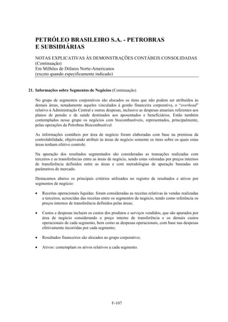 PETRÓLEO BRASILEIRO S.A. - PETROBRAS
   E SUBSIDIÁRIAS
   NOTAS EXPLICATIVAS ÀS DEMONSTRAÇÕES CONTÁBEIS CONSOLIDADAS
   (Continuação)
   Em Milhões de Dólares Norte-Americanos
   (exceto quando especificamente indicado)


21. Informações sobre Segmentos de Negócios (Continuação)

   No grupo de segmentos corporativos são alocados os itens que não podem ser atribuídos às
   demais áreas, notadamente aqueles vinculados à gestão financeira corporativa, o “overhead”
   relativo à Administração Central e outras despesas, inclusive as despesas atuariais referentes aos
   planos de pensão e de saúde destinados aos aposentados e beneficiários. Estão também
   contemplados nesse grupo os negócios com biocombustíveis, representados, principalmente,
   pelas operações da Petrobras Biocombustível.

   As informações contábeis por área de negócio foram elaboradas com base na premissa da
   controlabilidade, objetivando atribuir às áreas de negócio somente os itens sobre os quais estas
   áreas tenham efetivo controle.

   Na apuração dos resultados segmentados são consideradas as transações realizadas com
   terceiros e as transferências entre as áreas de negócio, sendo estas valoradas por preços internos
   de transferência definidos entre as áreas e com metodologias de apuração baseadas em
   parâmetros de mercado.

   Destacamos abaixo os principais critérios utilizados no registro de resultados e ativos por
   segmentos de negócio:

      Receitas operacionais líquidas: foram consideradas as receitas relativas às vendas realizadas
       a terceiros, acrescidas das receitas entre os segmentos de negócio, tendo como referência os
       preços internos de transferência definidos pelas áreas;

      Custos e despesas incluem os custos dos produtos e serviços vendidos, que são apurados por
       área de negócio considerando o preço interno de transferência e os demais custos
       operacionais de cada segmento, bem como as despesas operacionais, com base nas despesas
       efetivamente incorridas por cada segmento;

      Resultados financeiros são alocados ao grupo corporativo;

      Ativos: contemplam os ativos relativos a cada segmento.




                                                F-107
 