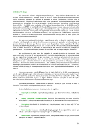 Visão Geral do Grupo

         Nós somos uma empresa integrada de petróleo e gás, a maior empresa do Brasil e uma das
maiores empresas na América Latina em termos de receitas. Como resultado de nossa história como
único fornecedor brasileiro de petróleo e derivados e nosso compromisso contínuo com o
desenvolvimento e crescimento, operamos a maior parte dos campos produtores de petróleo e gás e
possuímos uma ampla base de reservas provadas e uma infraestrutura operacional completamente
desenvolvida. Em 2010, nossa produção média nacional de petróleo diária foi de 2.004 mboe/d,
aproximadamente 97,5% do total do Brasil. Mais de 79% de nossas reservas provadas nacionais estão
em grandes campos contíguos de alta produção na Bacia de Campos, o que nos permite otimizar a nossa
infraestrutura e limitar os nossos gastos com exploração, desenvolvimento e produção. Em 41 anos de
desenvolvimento das bacias sedimentares brasileiras, nós adquirimos um conhecimento especial na
exploração e produção em águas profundas, conhecimento este utilizado tanto no Brasil quanto em
outras províncias de petróleo offshore.

         Nós operamos substancialmente toda a capacidade de refino no Brasil. A maioria das nossas
refinarias está localizada no sudeste brasileiro, nos mercados mais povoados e industrializados e
próxima à Bacia de Campos, que fornece grande parte do petróleo. Nossa capacidade de refino
doméstica de 2.007 mbbl/d está equilibrada com o rendimento do refino doméstico de 1.798 mbbl/d e
com as vendas domésticas de derivados de 1.960 mbbl/d. Nós também atuamos na produção de
petroquímicos. Distribuímos derivados por meio de nossa rede “BR” de varejistas e para atacadistas.

         Nós participamos da maior parte das atividades do mercado brasileiro de gás natural. Nós
esperamos que o percentual de gás natural na matriz energética brasileira cresça no futuro na medida
em que expandimos nossa produção de gás associado e não associado, principalmente nos campos
offshore em Campos, Espírito Santo e Bacia de Santos, além de estender a infraestrutura brasileira de
transporte de gás. Utilizamos terminais de GNL e importamos gás natural da Bolívia para suprir a
demanda e diversificar as fontes de fornecimento. Nós também participamos do mercado doméstico
de energia principalmente por meio de investimentos em centrais termoelétricas a gás. Além disso,
também temos participação em negócios de fertilizantes, outra importante fonte de demanda de gás
natural.

         Estamos presentes em mais de 20 países fora do Brasil. Na América do Sul, nossas operações
vão da exploração e produção até o refino, comercialização, serviços de vendas e dutos de gás natural.
Na América do Norte, produzimos óleo e gás e temos operações de refino nos Estados Unidos. Na
África, produzimos petróleo em Angola e na Nigéria. Na Ásia, nós temos operações de refino do Japão.
Em outros países, fazemos apenas exploração de petróleo e gás.

        Informações completas e tabelas sobre as reservas e produção estão no final do Item 4.
Consulte "- Informações adicionais sobre produção e reservas".

        Nossas atividades compreendem cinco segmentos de negócios:

    •       Exploração e Produção: exploração de petróleo e gás, desenvolvimento e produção no
        Brasil;

    •        Refino, Transporte e Comercialização: atividades de downstream no Brasil, incluindo
        refino, logística, transporte, exportação e importação de petróleo e derivados e petroquímicos;

    •       Distribuição: distribuição de derivados para atacadistas e por meio da nossa rede “BR” de
        varejo no Brasil;

    •       Gás e Energia: transporte e distribuição de gás, geração de energia elétrica usando gás
        natural e fontes de energia renováveis e produção de fertilizante; e

    •       Internacional: exploração e produção, refino, transporte e comercialização, distribuição e
        operações de energia e gás para o exterior.


                                                                                                    31
 
