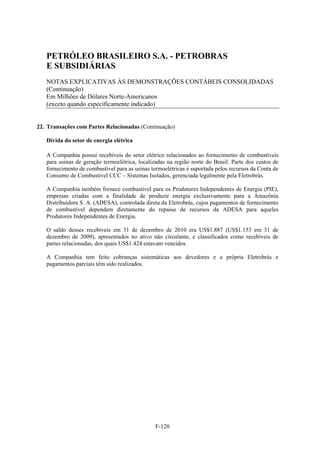 PETRÓLEO BRASILEIRO S.A. - PETROBRAS
   E SUBSIDIÁRIAS
   NOTAS EXPLICATIVAS ÀS DEMONSTRAÇÕES CONTÁBEIS CONSOLIDADAS
   (Continuação)
   Em Milhões de Dólares Norte-Americanos
   (exceto quando especificamente indicado)


22. Transações com Partes Relacionadas (Continuação)

   Dívida do setor de energia elétrica

   A Companhia possui recebíveis do setor elétrico relacionados ao fornecimento de combustíveis
   para usinas de geração termoelétrica, localizadas na região norte do Brasil. Parte dos custos de
   fornecimento de combustível para as usinas termoelétricas é suportada pelos recursos da Conta de
   Consumo de Combustível CCC – Sistemas Isolados, gerenciada legalmente pela Eletrobrás.

   A Companhia também fornece combustível para os Produtores Independentes de Energia (PIE),
   empresas criadas com a finalidade de produzir energia exclusivamente para a Amazônia
   Distribuidora S. A. (ADESA), controlada direta da Eletrobrás, cujos pagamentos de fornecimento
   de combustível dependem diretamente do repasse de recursos da ADESA para aqueles
   Produtores Independentes de Energia.

   O saldo desses recebíveis em 31 de dezembro de 2010 era US$1.887 (US$1.153 em 31 de
   dezembro de 2009), apresentados no ativo não circulante, e classificados como recebíveis de
   partes relacionadas, dos quais US$1.424 estavam vencidos.

   A Companhia tem feito cobranças sistemáticas aos devedores e a própria Eletrobrás e
   pagamentos parciais têm sido realizados.




                                                F-120
 