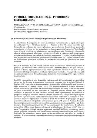 PETRÓLEO BRASILEIRO S.A. - PETROBRAS
   E SUBSIDIÁRIAS
   NOTAS EXPLICATIVAS ÀS DEMONSTRAÇÕES CONTÁBEIS CONSOLIDADAS
   (Continuação)
   Em Milhões de Dólares Norte-Americanos
   (exceto quando especificamente indicado)


23. Contabilização dos Custos com Poços Exploratórios em Andamento

   A contabilização da Companhia dos custos de perfuração exploratória acha-se regida pelo Tópico
   de Codificação 932 - Atividades Extrativas – Petróleo e Gás. Os custos incorridos pela
   Companhia na perfuração de poços exploratórios que resultam na descoberta de quantidades
   comerciais de petróleo e gás são apresentados no balanço patrimonial na rubrica “Imobilizado”
   como ativos de petróleo e gás relacionados a reservas não provadas. Anualmente, a Companhia
   efetua a baixa dos custos referentes a esses poços onde não se encontram suficientes reservas
   provadas que justifiquem sua exploração comercial, a menos que: (1) o poço esteja localizado em
   uma área que necessite de vultosos investimentos pré-operacionais, e (2) estejam sendo realizadas
   ou decididamente planejadas atividades de prospecção adicionais que justifiquem os gastos
   investidos.

   Em 31 de dezembro de 2010, o valor total dos ativos relacionados a reservas não provadas de
   petróleo e gás era de US$7.846, sendo que deste valor US$4.838 (US$2.911 dos quais relativos a
   projetos no Brasil) representam custos que foram capitalizados há mais de um ano, em geral
   decorrentes: (1) da prorrogação de atividades exploratórias vinculadas à produção offshore, e (2)
   dos efeitos temporários da desregulamentação da indústria brasileira de petróleo e gás, conforme
   descrito abaixo.

   Em 1998, o monopólio do setor de petróleo e gás concedido à Companhia pelo governo federal
   chegou ao fim, levando à assinatura de contratos de concessão com a Agência Nacional de
   Petróleo (ANP) para todas as áreas exploradas e desenvolvidas pela Companhia anteriormente a
   1998, no total de 397 blocos. Desde 1998, a ANP promove rodadas de licitação referentes a
   direitos exploratórios, permitindo à Companhia adquirir blocos adicionais. Uma vez descoberto
   um poço exploratório em uma concessão, a Companhia deve-se submeter um “Plano de
   Avaliação” à aprovação da ANP, incluindo detalhes sobre o planejamento de atividades de
   prospecção para poços adicionais. Deve-se submeter um Plano de Avaliação apenas para aquelas
   concessões cujos estudos de viabilidade técnico-econômica evidenciem as justificativas para a
   conclusão de poços exploratórios existentes no local. As atividades de prospecção em poços
   exploratórios adicionais não poderão ser iniciadas até que a ANP aprove o Plano de Avaliação.
   Caso as empresas concessionárias não encontrem quantidades comerciais de petróleo e gás dentro
   de prazos determinados geralmente de 4-6 anos, dependendo das características de cada área
   exploratória, o bloco objeto da concessão deverá ser abandonado e devolvido à ANP. Uma vez
   que a Companhia foi obrigada a avaliar uma grande quantidade de blocos em um prazo restrito,
   mesmo tendo sido encontradas reservas suficientes em um poço exploratório que justificassem a
   finalização das atividades e outros poços estejam decididamente planejados, a extinção de
   recursos e de prazo em outras concessões determinou o cronograma das atividades de prospecção
   adicionais.




                                                F-123
 