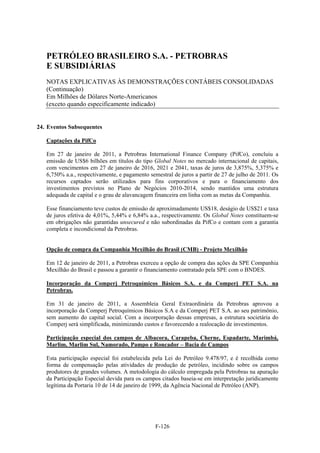 PETRÓLEO BRASILEIRO S.A. - PETROBRAS
   E SUBSIDIÁRIAS
   NOTAS EXPLICATIVAS ÀS DEMONSTRAÇÕES CONTÁBEIS CONSOLIDADAS
   (Continuação)
   Em Milhões de Dólares Norte-Americanos
   (exceto quando especificamente indicado)


24. Eventos Subsequentes

   Captações da PifCo

   Em 27 de janeiro de 2011, a Petrobras International Finance Company (PifCo), concluiu a
   emissão de US$6 bilhões em títulos do tipo Global Notes no mercado internacional de capitais,
   com vencimentos em 27 de janeiro de 2016, 2021 e 2041, taxas de juros de 3,875%, 5,375% e
   6,750% a.a., respectivamente, e pagamento semestral de juros a partir de 27 de julho de 2011. Os
   recursos captados serão utilizados para fins corporativos e para o financiamento dos
   investimentos previstos no Plano de Negócios 2010-2014, sendo mantidos uma estrutura
   adequada de capital e o grau de alavancagem financeira em linha com as metas da Companhia.

   Esse financiamento teve custos de emissão de aproximadamente US$18, deságio de US$21 e taxa
   de juros efetiva de 4,01%, 5,44% e 6,84% a.a., respectivamente. Os Global Notes constituem-se
   em obrigações não garantidas unsecured e não subordinadas da PifCo e contam com a garantia
   completa e incondicional da Petrobras.


   Opção de compra da Companhia Mexilhão do Brasil (CMB) - Projeto Mexilhão

   Em 12 de janeiro de 2011, a Petrobras exerceu a opção de compra das ações da SPE Companhia
   Mexilhão do Brasil e passou a garantir o financiamento contratado pela SPE com o BNDES.

   Incorporação da Comperj Petroquímicos Básicos S.A. e da Comperj PET S.A. na
   Petrobras.

   Em 31 de janeiro de 2011, a Assembleia Geral Extraordinária da Petrobras aprovou a
   incorporação da Comperj Petroquímicos Básicos S.A e da Comperj PET S.A. ao seu patrimônio,
   sem aumento do capital social. Com a incorporação dessas empresas, a estrutura societária do
   Comperj será simplificada, minimizando custos e favorecendo a realocação de investimentos.

   Participação especial dos campos de Albacora, Carapeba, Cherne, Espadarte, Marimbá,
   Marlim, Marlim Sul, Namorado, Pampo e Roncador – Bacia de Campos

   Esta participação especial foi estabelecida pela Lei do Petróleo 9.478/97, e é recolhida como
   forma de compensação pelas atividades de produção de petróleo, incidindo sobre os campos
   produtores de grandes volumes. A metodologia do cálculo empregada pela Petrobras na apuração
   da Participação Especial devida para os campos citados baseia-se em interpretação juridicamente
   legítima da Portaria 10 de 14 de janeiro de 1999, da Agência Nacional de Petróleo (ANP).




                                                F-126
 