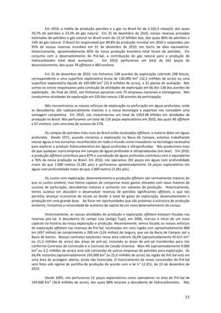 Em 2010, a média de produção petróleo e e gás no Brasil foi de 2.165,5 mboe/d, dos quais
76,7% de petróleo e 23,3% de gás natural. Em 31 de dezembro de 2010, nossas reservas provadas
estimadas de petróleo e gás natural no Brasil eram de 12,14 bilhões boe, dos quais 86% de petróleo e
14% de gás natural. O Brasil foi responsável por 89,8% da produção mundial em 2010 e respondeu por
95% de nossas reservas mundiais em 31 de dezembro de 2010, em barris de óleo equivalente.
Historicamente, aproximadamente 85% da nossa produção brasileira total foram de petróleo. Em
conjunto com o desenvolvimento do Pré-Sal, a contribuição do gás natural para a produção de
hidrocarboneto total deve aumentar.           Em 2010, perfuramos um total de 561 poços de
desenvolvimento, dos quais 78 offshore e 483 onshore.

         Em 31 de dezembro de 2010, nós tínhamos 138 acordos de exploração cobrindo 198 blocos,
                                                                   2
correspondente a uma superfície exploratória bruta de 130.000 km (32,1 milhões de acres) ou uma
                                             2
superfície exploratória líquida de 105.000 km (25.9 milhões de acres), e 31 planos de avaliação. Nós
somos os únicos responsáveis pela condução de atividades de exploração em 66 dos 138 dos acordos de
exploração. Ao final de 2010, nós tínhamos parcerias com 75 empresas nacionais e estrangeiras. Nós
conduzimos atividades de exploração em 120 dos nossos 138 acordos de participação.

        Nós concentramos os nossos esforços de exploração na perfuração em águas profundas, onde
as descobertas são substancialmente maiores e a nossa tecnologia e expertise nos concedem uma
vantagem competitiva. Em 2010, nós investimentos um total de US$4.08 bilhões em atividades de
produção no Brasil. Nós perfuramos um total de 116 poços exploratórios em 2010, dos quais 49 offshore
e 67 onshore, com uma taxa de sucesso de 57%.

        Os campos de petróleo mais ricos do Brasil estão localizados offshore, a maioria deles em águas
profundas. Desde 1971, quando iniciamos a exploração na Bacia de Campos, estamos trabalhando
nessas águas e nos tornamos reconhecidos em todo o mundo como inovadores na tecnologia necessária
para explorar e produzir hidrocarbonetos em águas profundas e ultraprofundas. Nós produzimos mais
do que qualquer outra empresa em campos de águas profundas e ultraprodundas (em boe). Em 2010,
a produção offshore contribuiu para 87% e a produção de águas profundas contribuiu com o equivalente
a 76% da nossa produção no Brasil. Em 2010, nós operamos 201 poços em águas com profundidade
maior do que 1.000 metros (3.281 pés) e perfuramos aproximadamente 24 poços exploratórios em
águas com profundidade maior do que 1.000 metros (3.281 pés).

         Os custos com exploração, desenvolvimento e produção offshore são normalmente maiores do
que os custos onshore, mas fomos capazes de compensar esses gastos elevados com taxas maiores de
sucesso de perfuração, descobertas maiores e aumento nos volumes de produção. Historicamente,
temos sucesso em descobrir e desenvolver reservas de petróleo significantes offshore, o que nos
permitiu alcançar economias de escala ao dividir o total de gasto de exploração, desenvolvimento e
produção em uma grande base. Ao focar em oportunidades que são próximas à estrutura de produção
existente, limitamos a necessidade de aumento de capital de um novo desenvolvimento de campo.

         Historicamente, as nossas atividades de produção e exploração offshore estavam focadas nas
reservas pós-sal. A descoberta do campo Lula (antigo Tupi), em 2006, marcou o início de um novo
capítulo na história da nossa exploração e produção. Recentemente, temos focado os nossos esforços
de exploração offshore nas reservas de Pré-Sal, localizadas em uma região com aproximadamente 800
km (497 milhas) de comprimento e 200 km (124 milhas) de largura, que vai da Bacia de Campos até a
                                                                                                  2
Bacia de Santos. Nossos contratos existentes nessa área cobrem 26,6% (aproximadamente 45.615 km
ou 11,3 milhões de acres) das áreas de pré-sal, incluindo as áreas de pré-sal transferidas para nós
conforme Contratos de Concessão e o Contrato de Cessão Onerosa. Mais 4% (aproximadamente 9.000
   2
km ou 2,2 milhões de acres) está sob concessão de outras empresas de petróleo para exploração. Os
                                               2
69,4% restantes (aproximadamente 103.000 km ou 25,4 milhões de acres) da região do Pré-Sal está em
uma área de acreagem aberta, ainda não licenciada. O licenciamento de novas concessões do Pré-Sal
será feito sob regime de partilha de produção de acordo com a lei n° 12.351, de 22 de dezembro de
2010.

        Desde 2005, nós perfuramos 52 poços exploratórios como operadores na área de Pré-Sal de
          2
149.000 km (36,8 milhões de acres), das quais 88% levaram a descoberta de hidrocarbonetos. Nós



                                                                                                    33
 