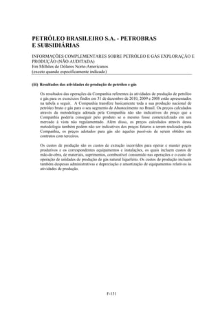 PETRÓLEO BRASILEIRO S.A. - PETROBRAS
E SUBSIDIÁRIAS
INFORMAÇÕES COMPLEMENTARES SOBRE PETRÓLEO E GÁS EXPLORAÇÃO E
PRODUÇÃO (NÃO AUDITADA)
Em Milhões de Dólares Norte-Americanos
(exceto quando especificamente indicado)

(iii) Resultados das atividades de produção de petróleo e gás

    Os resultados das operações da Companhia referentes às atividades de produção de petróleo
    e gás para os exercícios findos em 31 de dezembro de 2010, 2009 e 2008 estão apresentados
    na tabela a seguir. A Companhia transfere basicamente toda a sua produção nacional de
    petróleo bruto e gás para o seu segmento de Abastecimento no Brasil. Os preços calculados
    através da metodologia adotada pela Companhia não são indicativos do preço que a
    Companhia poderia conseguir pelo produto se o mesmo fosse comercializado em um
    mercado à vista não regulamentado. Além disso, os preços calculados através dessa
    metodologia também podem não ser indicativos dos preços futuros a serem realizados pela
    Companhia, os preços adotados para gás são aqueles passíveis de serem obtidos em
    contratos com terceiros.

    Os custos de produção são os custos de extração incorridos para operar e manter poços
    produtivos e os correspondentes equipamentos e instalações, os quais incluem custos de
    mão-de-obra, de materiais, suprimentos, combustível consumido nas operações e o custo de
    operação de unidades de produção de gás natural liquefeito. Os custos de produção incluem
    também despesas administrativas e depreciação e amortização de equipamentos relativos às
    atividades de produção.




                                           F-131
 