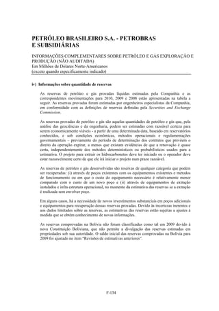 PETRÓLEO BRASILEIRO S.A. - PETROBRAS
E SUBSIDIÁRIAS
INFORMAÇÕES COMPLEMENTARES SOBRE PETRÓLEO E GÁS EXPLORAÇÃO E
PRODUÇÃO (NÃO AUDITADA)
Em Milhões de Dólares Norte-Americanos
(exceto quando especificamente indicado)

iv) Informações sobre quantidade de reservas

    As reservas de petróleo e gás provadas líquidas estimadas pela Companhia e as
    correspondentes movimentações para 2010, 2009 e 2008 estão apresentadas na tabela a
    seguir. As reservas provadas foram estimadas por engenheiros especialistas da Companhia,
    em conformidade com as definições de reservas definidas pela Securities and Exchange
    Commission.

    As reservas provadas de petróleo e gás são aquelas quantidades de petróleo e gás que, pela
    análise das geociências e da engenharia, podem ser estimadas com razoável certeza para
    serem economicamente viáveis - a partir de uma determinada data, baseado em reservatórios
    conhecidos, e sob condições econômicas, métodos operacionais e regulamentações
    governamentais – previamente do período de determinação dos contratos que prevêem o
    direito da operação expirar, a menos que existam evidências de que a renovação é quase
    certa, independentemente dos métodos determinísticos ou probabilísticos usados para a
    estimativa. O projeto para extrair os hidrocarbonetos deve ter iniciado ou o operador deve
    estar razoavelmente certo de que ele irá iniciar o projeto num prazo razoável.

    As reservas de petróleo e gás desenvolvidas são reservas de qualquer categoria que podem
    ser recuperadas: (i) através de poços existentes com os equipamentos existentes e métodos
    de funcionamento ou em que o custo do equipamento necessário é relativamente menor
    comparado com o custo de um novo poço e (ii) através de equipamentos de extração
    instalados e infra estrutura operacional, no momento da estimativa das reservas se a extração
    é realizada sem envolver poço.

    Em alguns casos, há a necessidade de novos investimentos substanciais em poços adicionais
    e equipamentos para recuperação dessas reservas provadas. Devido às incertezas inerentes e
    aos dados limitados sobre as reservas, as estimativas das reservas estão sujeitas a ajustes à
    medida que se obtém conhecimento de novas informações.

    As reservas comprovadas na Bolívia não foram classificadas como tal em 2009 devido à
    nova Constituição Boliviana, que não permite a divulgação das reservas estimadas em
    propriedades sob sua autoridade. O saldo inicial das reservas comprovadas na Bolívia para
    2009 foi ajustado no item "Revisões de estimativas anteriores”.




                                            F-134
 