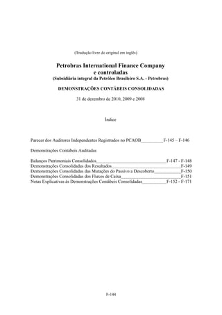 (Tradução livre do original em inglês)


             Petrobras International Finance Company
                           e controladas
           (Subsidiária integral da Petróleo Brasileiro S.A. - Petrobras)

              DEMONSTRAÇÕES CONTÁBEIS CONSOLIDADAS

                       31 de dezembro de 2010, 2009 e 2008



                                        Índice



Parecer dos Auditores Independentes Registrados no PCAOB              F-145 – F-146

Demonstrações Contábeis Auditadas

Balanços Patrimoniais Consolidados                                      F-147 - F-148
Demonstrações Consolidadas dos Resultados                                       F-149
Demonstrações Consolidadas das Mutações do Passivo a Descoberto                 F-150
Demonstrações Consolidadas dos Fluxos de Caixa                                  F-151
Notas Explicativas às Demonstrações Contábeis Consolidadas              F-152 - F-171




                                         F-144
 