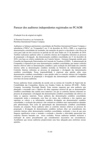 Parecer dos auditores independentes registrados no PCAOB

(Tradução livre do original em inglês)

À Diretoria Executiva e ao Acionista da
Petrobras International Finance Company

Auditamos os balanços patrimoniais consolidados da Petrobras International Finance Company e
subsidiárias (“PifCo” ou “Companhia”) em 31 de dezembro de 2010 e 2009, e as respectivas
demonstrações consolidadas de resultados, das mutações do passivo a descoberto e dos fluxos de
caixa para cada um dos exercícios no período de três anos findos em 31 de dezembro de 2010.
Também realizamos auditoria sobre os controles internos da Companhia referentes ao processo
de preparação e divulgação das demonstrações contábeis consolidadas em 31 de dezembro de
2010, com base no critério estabelecido em Controle Interno - Estrutura Integrada emitido pelo
Conselho da Organização Patrocinadora da Comissão de Treadway (COSO). A administração da
Companhia é responsável por essas demonstrações contábeis consolidadas, por manter controles
internos efetivos sobre as demonstrações contábeis e pela avaliação da efetividade dos controles
internos sobre as demonstrações contábeis incluídas no Relatório da Administração sobre
Controles Internos referentes ao processo de preparação e divulgação das demonstrações
contábeis consolidadas. Nossa responsabilidade é expressar uma opinião sobre essas
demonstrações contábeis consolidadas e uma opinião sobre os controles internos da Companhia
referentes ao processo de preparação e divulgação das demonstrações contábeis consolidadas
com base em nossas auditorias.

Nossas auditorias foram conduzidas de acordo com as normas do Conselho de Supervisão de
Contabilidade das Companhias Abertas nos Estados Unidos da América (PCAOB - Public
Company Accounting Oversight Board). Estas normas requerem que uma auditoria seja
planejada e executada com o objetivo de obter segurança razoável de que as demonstrações
contábeis consolidadas não contêm erros materiais e de que os controles internos referentes ao
processo de preparação e divulgação das demonstrações contábeis consolidadas são efetivos em
todos os aspectos materiais. Nossa auditoria das demonstrações contábeis consolidadas
compreende ainda a constatação, com base em testes, das evidências e dos registros que
suportam os valores e as informações contábeis divulgados nas demonstrações contábeis
consolidadas, a avaliação das práticas e das estimativas contábeis mais representativas adotadas
pela administração, bem como da apresentação das demonstrações contábeis consolidadas
tomadas em conjunto. Nossa auditoria sobre os controles internos relativos ao processo de
preparação e divulgação de demonstrações contábeis incluem obter um entendimento dos
controles internos sobre demonstrações contábeis consolidadas, avaliando o risco de que uma
fraqueza significativa existe e testando e avaliando o desenho e efetividade operacional dos
controles internos baseados nos riscos avaliados. Nossas auditorias também incluíram a
realização de outros procedimentos que considerarmos necessários nas circunstâncias.
Acreditamos que nossas auditorias proporcionam uma base adequada para emitirmos nossas
opiniões.




                                             F-145
 