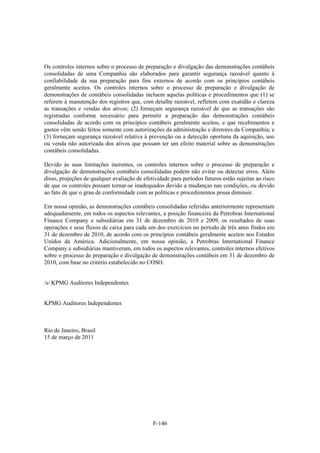Os controles internos sobre o processo de preparação e divulgação das demonstrações contábeis
consolidadas de uma Companhia são elaborados para garantir segurança razoável quanto à
confiabilidade da sua preparação para fins externos de acordo com os princípios contábeis
geralmente aceitos. Os controles internos sobre o processo de preparação e divulgação de
demonstrações de contábeis consolidadas incluem aquelas políticas e procedimentos que (1) se
referem à manutenção dos registros que, com detalhe razoável, refletem com exatidão e clareza
as transações e vendas dos ativos; (2) forneçam segurança razoável de que as transações são
registradas conforme necessário para permitir a preparação das demonstrações contábeis
consolidadas de acordo com os princípios contábeis geralmente aceitos, e que recebimentos e
gastos vêm sendo feitos somente com autorizações da administração e diretores da Companhia; e
(3) forneçam segurança razoável relativa à prevenção ou a detecção oportuna da aquisição, uso
ou venda não autorizada dos ativos que possam ter um efeito material sobre as demonstrações
contábeis consolidadas.

Devido às suas limitações inerentes, os controles internos sobre o processo de preparação e
divulgação de demonstrações contábeis consolidadas podem não evitar ou detectar erros. Além
disso, projeções de qualquer avaliação de efetividade para períodos futuros estão sujeitas ao risco
de que os controles possam tornar-se inadequados devido a mudanças nas condições, ou devido
ao fato de que o grau de conformidade com as políticas e procedimentos possa diminuir.

Em nossa opinião, as demonstrações contábeis consolidadas referidas anteriormente representam
adequadamente, em todos os aspectos relevantes, a posição financeira da Petrobras International
Finance Company e subsidiárias em 31 de dezembro de 2010 e 2009, os resultados de suas
operações e seus fluxos de caixa para cada um dos exercícios no período de três anos findos em
31 de dezembro de 2010, de acordo com os princípios contábeis geralmente aceitos nos Estados
Unidos da América. Adicionalmente, em nossa opinião, a Petrobras International Finance
Company e subsidiárias mantiveram, em todos os aspectos relevantes, controles internos efetivos
sobre o processo de preparação e divulgação de demonstrações contábeis em 31 de dezembro de
2010, com base no critério estabelecido no COSO.


/s/ KPMG Auditores Independentes


KPMG Auditores Independentes



Rio de Janeiro, Brasil
15 de março de 2011




                                              F-146
 