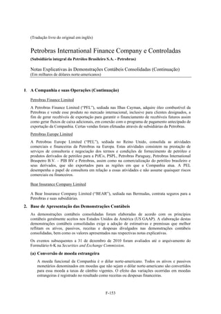 (Tradução livre do original em inglês)


   Petrobras International Finance Company e Controladas
   (Subsidiária integral da Petróleo Brasileiro S.A. - Petrobras)

   Notas Explicativas às Demonstrações Contábeis Consolidadas (Continuação)
   (Em milhares de dólares norte-americanos)


1. A Companhia e suas Operações (Continuação)

   Petrobras Finance Limited
   A Petrobras Finance Limited (“PFL”), sediada nas Ilhas Cayman, adquire óleo combustível da
   Petrobras e vende esse produto no mercado internacional, inclusive para clientes designados, a
   fim de gerar recebíveis de exportação para garantir o financiamento de recebíveis futuros assim
   como gerar fluxos de caixa adicionais, em conexão com o programa de pagamento antecipado de
   exportação da Companhia. Certas vendas foram efetuadas através de subsidiárias da Petrobras.
   Petrobras Europe Limited
   A Petrobras Europe Limited (“PEL”), sediada no Reino Unido, consolida as atividades
   comerciais e financeiras da Petrobras na Europa. Estas atividades consistem na prestação de
   serviços de consultoria e negociação dos termos e condições de fornecimento de petróleo e
   produtos derivados de petróleo para a PifCo, PSPL, Petrobras Paraguay, Petrobras International
   Braspetro B.V. – PIB BV e Petrobras, assim como na comercialização do petróleo brasileiro e
   seus derivados, que são exportados para as regiões em que a Companhia atua. A PEL
   desempenha o papel de consultora em relação a essas atividades e não assume quaisquer riscos
   comerciais ou financeiros.

   Bear Insurance Company Limited

   A Bear Insurance Company Limited (“BEAR”), sediada nas Bermudas, contrata seguros para a
   Petrobras e suas subsidiárias.
2. Base de Apresentação das Demonstrações Contábeis
   As demonstrações contábeis consolidadas foram elaboradas de acordo com os princípios
   contábeis geralmente aceitos nos Estados Unidos da América (US GAAP). A elaboração destas
   demonstrações contábeis consolidadas exige a adoção de estimativas e premissas que melhor
   reflitam os ativos, passivos, receitas e despesas divulgados nas demonstrações contábeis
   consolidadas, bem como os valores apresentados nas respectivas notas explicativas.
   Os eventos subsequentes a 31 de dezembro de 2010 foram avaliados até o arquivamento do
   Formulário 6-K na Securities and Exchange Commission.
   (a) Conversão de moeda estrangeira
       A moeda funcional da Companhia é o dólar norte-americano. Todos os ativos e passivos
       monetários denominados em moedas que não sejam o dólar norte-americano são convertidos
       para essa moeda a taxas de câmbio vigentes. O efeito das variações ocorridas em moedas
       estrangeiras é registrado no resultado como receitas ou despesas financeiras.



                                               F-153
 