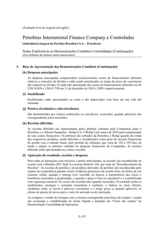 (Tradução livre do original em inglês)


     Petrobras International Finance Company e Controladas
     (Subsidiária integral da Petróleo Brasileiro S.A. - Petrobras)

     Notas Explicativas às Demonstrações Contábeis Consolidadas (Continuação)
     (Em milhares de dólares norte-americanos)


2.   Base de Apresentação das Demonstrações Contábeis (Continuação)
     (h) Despesas antecipadas
         As despesas antecipadas compreendem exclusivamente custos de financiamento diferidos
         relativos a emissões de dívidas e estão sendo amortizadas ao longo do prazo de vencimento
         das respectivas dívidas. O saldo não amortizado dos custos de financiamento diferidos era de
         US$ 56.030 e US$ 67.730 em 31 de dezembro de 2010 e 2009, respectivamente.
     (i) Imobilizado
         Imobilizados estão apresentados ao custo e são depreciados com base em sua vida útil
         estimada.
     (j) Passivo circulantes e não-circulantes
         São demonstrados por valores conhecidos ou calculáveis, acrescidos, quando aplicável, dos
         correspondentes juros incorridos.
     (k) Receitas diferidas
         As receitas diferidas são representadas pelos prêmios cobrados pela Companhia junto à
         Petrobras e à Alberto Pasqualini - Refap S.A. (“Refap”) até março de 2010 para compensação
         de seus custos financeiros. Os prêmios são cobrados da Petrobras e Refap quando da venda
         dos respectivos produtos, sendo diferidos e reconhecidos como parte de receitas financeiras
         de acordo com o método linear, pelo período de cobrança, que varia de 120 a 330 dias, de
         modo a ajustar os prêmios cobrados às despesas financeiras da Companhia. As receitas
         diferidas estão apresentadas no contas a receber.
     (l) Apuração do resultado, receitas e despesas
         Para todas as transações com terceiros e partes relacionadas, as receitas são reconhecidas de
         acordo com o Boletim SEC Staff Accounting Bulletin 104, que trata de “Reconhecimento de
         Receitas”. As receitas de petróleo e de produtos derivados do petróleo são reconhecidas pelo
         regime de competência quando existir evidência persuasiva do acordo feito, na forma de um
         contrato válido, quando a entrega tiver ocorrido ou houver a transferência dos riscos e
         benefícios associados à propriedade, e quando o preço é fixo ou calculável e é contabilizado
         com segurança razoável. Os custos são reconhecidos quando incorridos. O resultado inclui os
         rendimentos, encargos e variações monetárias e cambiais, a índices ou taxas oficiais,
         incidentes sobre os ativos e passivos circulantes e a longo prazo e, quando aplicável, os
         efeitos de ajustes de ativos para o valor de mercado ou de realização.
         As compras e vendas de estoques com a mesma contrapartida (convênios de compra / venda)
         são avençadas e contabilizadas de forma líquida e lançadas em “Custo das vendas” na
         Demonstração Consolidada de Operações.


                                                  F-155
 