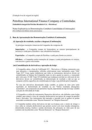 (Tradução livre do original em inglês)


   Petrobras International Finance Company e Controladas
   (Subsidiária integral da Petróleo Brasileiro S.A. - Petrobras)

   Notas Explicativas às Demonstrações Contábeis Consolidadas (Continuação)
   (Em milhares de dólares norte-americanos)


2. Base de Apresentação das Demonstrações Contábeis (Continuação)

   (l) Apuração do resultado, receitas e despesas (Continuação)

       As principais transações comerciais da Companhia são compostas de:

       Importações - a Companhia compra de fornecedores no exterior (principalmente de
       terceiros) e vende para a Petrobras e suas subsidiárias brasileiras.

       Exportações - a Companhia compra da Petrobras e vende para clientes no exterior.

       Off-shore - a Companhia realiza transações de compra e venda principalmente no exterior,
       com terceiros e partes relacionadas.

   (m) Contabilização de derivativos e operações de hedge

        A Companhia adota o Item de Codificação 815 – Derivativos e Hedging, juntamente com
        suas alterações e interpretações, referidos coletivamente neste instrumento como “ASC
        Topic 815”. Essas regras estabelecem que todos os instrumentos derivativos devem ser
        contabilizados no balanço da Companhia, tanto no ativo quanto no passivo, e mensurado
        pelo valor justo. O ASC Topic 815 estabelece que mudanças ocorridas no valor justo de tais
        derivativos devem ser contabilizadas na demonstração de resultado a não ser que se
        cumpram critérios específicos de contabilização de hedge e seja definido pela Companhia.

        No caso dos derivativos denominados hedge contábil, os ajustes de valor justo serão
        registrados na demonstração de resultado ou em “Outros resultados abrangentes
        acumulados”, um componente do patrimônio líquido, dependendo do tipo de hedge contábil
        e do grau de efetividade do hedge.

        A Companhia se utiliza de instrumentos financeiros derivativos, não definidos como hedge
        contábil, para reduzir o risco de variações desfavoráveis nos preços de compra do petróleo
        bruto e derivados. Tais instrumentos são marcados a mercado com os ganhos ou perdas
        associados reconhecidos como “Receita financeira” ou “Despesa financeira”.

       A Companhia também utiliza derivativos do tipo non-hedging com o intuito de mitigar o
       risco sobre as variações desfavoráveis que possam ocorrer com essas moedas estrangeiras,
       denominadas funding. Ganhos e perdas decorrentes das alterações no valor justo de tais
       contratos são reconhecidos como “Receita financeira” ou “Despesa financeira”.




                                               F-156
 