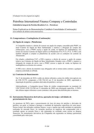 (Tradução livre do original em inglês)


    Petrobras International Finance Company e Controladas
    (Subsidiária integral da Petróleo Brasileiro S.A. - Petrobras)

    Notas Explicativas às Demonstrações Contábeis Consolidadas (Continuação)
    (Em milhares de dólares norte-americanos)


11. Compromissos e Contingências (Continuação)
    (b) Opção de compra - Plataformas
        A Companhia manteve o direito de exercer sua opção de compra, concedido pela PNBV, no
        atual Contrato de Opção de Bens Subafretados e manteve a obrigação de compra das
        embarcações, caso a PNBV exerça a opção de venda, na hipótese de inadimplência, nos
        termos do mesmo Contrato de Opção relativo às Plataformas P-8, P-15 e P-32. A PifCo está
        também obrigada a comprar as plataformas de acordo com as condições do contrato de
        Afretamento.

        Em relação a plataforma P-47, a PifCo manteve o direito de exercer a opção de compra
        relativa aos Contratos de Opção de Bens Subafretados firmados com a PNBV e manteve a
        obrigação de compra do navio, caso a PNBV exercer a opção de venda, na hipótese de
        inadimplência ou término do contrato.

        A PifCo tem o direito de transferir suas obrigações sob os termos deste contrato a qualquer
        empresa controlada ou afiliada.

    (c) Contratos de financiamento
        Em 31 de dezembro de 2010 o saldo em aberto referente a cartas de crédito irrevogáveis era
        de US$ 93.572, comparado a US$ 556.162 em 31 de dezembro de 2009, suportando a
        importação de petróleo e produtos derivados de petróleo e serviços.

        Adicionalmente, a Companhia possui linhas de crédito compromissadas no montante de
        US$ 720.862 (US$ 518.500 em 31 dezembro de 2009) sem destinação específica. A PifCo
        não efetuou saques referentes a esses contratos e não possui data definida para os mesmos.


12. Instrumentos financeiros derivativos, operações de hedge e atividades de
    gerenciamento de risco

    As premissas da PifCo para o gerenciamento do risco de preço de petróleo e derivados de
    petróleo, em geral, se limitam a proteger o resultado de transações específicas de curto prazo.
    Nesses hedges são utilizados contratos futuros, swaps e opções que estão atrelados às operações
    realizadas no mercado físico. As variações positivas ou negativas são compensadas com o
    resultado oposto na posição física e são registradas no resultado como receita ou despesa
    financeira. Os instrumentos derivativos da Companhia são registrados no balanço patrimonial
    consolidado pelo valor justo.




                                                F-164
 