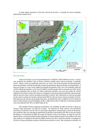 O mapa abaixo apresenta o local das reservas do pré-sal e a situação de nossas atividades
exploratórias naquele local.




Bacia de Campos
                                                                  2
        A Bacia de Campos, que tem aproximadamente 115.000 km (28,4 milhões de acres), é a bacia
mais produtiva de petróleo e gás no Brasil, conforme medido pelas reservas provadas e produção
anuais. Desde o início da exploração nesta área, em 1971, mais de 60 acúmulos de hidrocarbonetos
foram encontrados, incluindo oito grandes campos de petróleo em águas profundas e ultraprofundas. A
Bacia de Campos é a nossa maior região de produção de petróleo e gás, com uma produção média de
                                        3
1.676,9 mbbl/d de petróleo e 13,6 mmm /d (480.3 mmcf/d) de gás natural associado em 2010, 81,5%
de nossa produção total no Brasil. Em 2010, produzimos petróleo com uma taxa média de 1.676,9
mbbl/d em 43 campos na Bacia de Campos e conseguimos reservas provadas de petróleo representando
84% do total de nossas reservas provadas de petróleo no Brasil. Nós mantivemos as reservas provadas
de gás natural na Bacia de Campos representando 48% do total de nossas reservas provadas no Brasil.
Nós operamos 40 sistemas de produção flutuantes, 14 plataformas fixas e 6.680 km (4.151 milhas) de
dutos e dutos flexíveis em profundidades de 80 a 1.886 metros (262 a 6.188 pés), fornecendo petróleo
com uma média de 22,9° API e um BSW médio de 1%.

          Nós também fizemos progressos importantes nas atividades de E&P do Pré-Sal na Bacia de
Campos, onde perfuramos um total de 25 poços. Em fevereiro de 2010, fizemos uma descoberta
promissora de petróleo com 28° API em nosso poço exploratório ultraprofundo na área de Barracuda,
que aconteceu após uma descoberta significante de petróleo intermediário (30° API) na área do Parque
das Baleias, em novembro de 2008. No campo de Jubarte na Bacia de Campos, ao longo da costa do
Espírito Santo, um teste de longa duração utilizando um sistema piloto de poço único produziu com uma
taxa média de 17 mbbl/d de setembro de 2008 a fevereiro de 2011. Queremos acelerar a produção de
Pré-Sal no Parque das Baleias usando a infraestrutura existente na área. Nós começamos a produzir no



                                                                                                  37
 