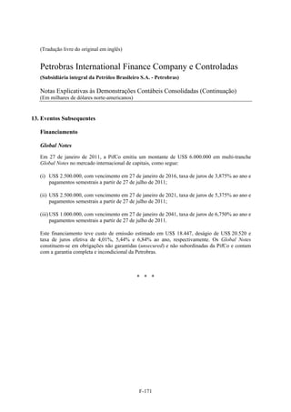 (Tradução livre do original em inglês)


   Petrobras International Finance Company e Controladas
   (Subsidiária integral da Petróleo Brasileiro S.A. - Petrobras)

   Notas Explicativas às Demonstrações Contábeis Consolidadas (Continuação)
   (Em milhares de dólares norte-americanos)


13. Eventos Subsequentes

   Financiamento

   Global Notes
   Em 27 de janeiro de 2011, a PifCo emitiu um montante de US$ 6.000.000 em multi-tranche
   Global Notes no mercado internacional de capitais, como segue:

   (i) US$ 2.500.000, com vencimento em 27 de janeiro de 2016, taxa de juros de 3,875% ao ano e
       pagamentos semestrais a partir de 27 de julho de 2011;

   (ii) US$ 2.500.000, com vencimento em 27 de janeiro de 2021, taxa de juros de 5,375% ao ano e
        pagamentos semestrais a partir de 27 de julho de 2011;

   (iii) US$ 1.000.000, com vencimento em 27 de janeiro de 2041, taxa de juros de 6,750% ao ano e
         pagamentos semestrais a partir de 27 de julho de 2011.

   Este financiamento teve custo de emissão estimado em US$ 18.447, deságio de US$ 20.520 e
   taxa de juros efetiva de 4,01%, 5,44% e 6,84% ao ano, respectivamente. Os Global Notes
   constituem-se em obrigações não garantidas (unsecured) e não subordinadas da PifCo e contam
   com a garantia completa e incondicional da Petrobras.



                                               * * *




                                               F-171
 