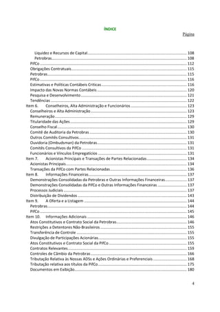 ÍNDICE
                                                                                                                                          Página



      Liquidez e Recursos de Capital............................................................................................ 108
      Petrobras............................................................................................................................. 108
   PifCo ........................................................................................................................................ 112
   Obrigações Contratuais........................................................................................................... 115
   Petrobras................................................................................................................................. 115
   PifCo ........................................................................................................................................ 116
   Estimativas e Políticas Contábeis Criticas ............................................................................... 116
   Impacto das Novas Normas Contábeis ................................................................................... 120
   Pesquisa e Desenvolvimento .................................................................................................. 121
   Tendências .............................................................................................................................. 122
Item 6.       Conselheiros, Alta Administração e Funcionários .................................................... 123
   Conselheiros e Alta Administração ......................................................................................... 123
   Remuneração .......................................................................................................................... 129
   Titularidade das Ações ............................................................................................................ 129
   Conselho Fiscal........................................................................................................................ 130
   Comitê de Auditoria da Petrobras .......................................................................................... 130
   Outros Comitês Consultivos.................................................................................................... 131
   Ouvidoria (Ombudsman) da Petrobras................................................................................... 131
   Comitês Consultivos da PifCo ................................................................................................. 131
   Funcionários e Vínculos Empregatícios .................................................................................. 131
Item 7.       Acionistas Principais e Transações de Partes Relacionadas..................................... 134
   Acionistas Principais................................................................................................................ 134
   Transações da PifCo com Partes Relacionadas....................................................................... 136
Item 8.       Informações Financeiras........................................................................................... 137
   Demonstrações Consolidadas da Petrobras e Outras Informações Financeiras.................... 137
   Demonstrações Consolidadas da PifCo e Outras Informações Financeiras ........................... 137
   Processos Judiciais .................................................................................................................. 137
   Distribuição de Dividendos ..................................................................................................... 143
Item 9.       A Oferta e a Listagem ............................................................................................... 144
   Petrobras................................................................................................................................. 144
   PifCo ........................................................................................................................................ 145
Item 10. Informações Adicionais ............................................................................................ 146
   Atos Constitutivos e Contrato Social da Petrobras................................................................. 146
   Restrições a Detentores Não-Brasileiros ................................................................................ 155
   Transferência de Controle ...................................................................................................... 155
   Divulgação de Participações Acionárias.................................................................................. 155
   Atos Constitutivos e Contrato Social da PifCo ........................................................................ 155
   Contratos Relevantes.............................................................................................................. 159
   Controles de Câmbio da Petrobras ......................................................................................... 166
   Tributação Relativa às Nossas ADSs e Ações Ordinárias e Preferenciais ............................... 168
   Tributação relativa aos títulos da PifCo .................................................................................. 175
   Documentos em Exibição........................................................................................................ 180


                                                                                                                                                   4
 