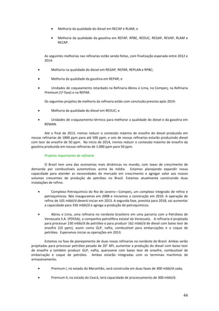 •    Melhoria da qualidade do diesel em RECAP e RLAM; e

            •    Melhoria da qualidade da gasolina em REFAP, RPBC, REDUC, REGAP, REVAP, RLAM e
                 RECAP.


        As seguintes melhorias nas refinarias estão sendo feitas, com finalização esperada entre 2012 e
        2014:

    •       Melhoria na qualidade do diesel em REGAP, REPAR, REPLAN e RPBC;

    •       Melhoria da qualidade da gasolina em REPAR; e

    •       Unidades de coqueamento retardado na Refinaria Abreu e Lima, no Comperj, na Refinaria
        Premium (1ª fase) e na REPAR.

        Os seguintes projetos de melhoria da refinaria estão com conclusão prevista após 2014:

    •       Melhoria da qualidade do diesel em REDUC; e

    •      Unidades de craqueamento térmico para melhorar a qualidade do diesel e da gasolina em
        REMAN.

         Até o final de 2013, iremos reduzir o conteúdo máximo de enxofre do diesel produzido em
nossas refinarias de 1800 ppm para até 500 ppm, e seis de nossas refinarias estarão produzindo diesel
com teor de enxofre de 50 ppm. No início de 2014, iremos reduzir o conteúdo máximo de enxofre da
gasolina produzida em nossas refinarias de 1.000 ppm para 50 ppm.

        Projetos importantes de refinaria

         O Brasil tem uma das economias mais dinâmicas no mundo, com taxas de crescimento de
demanda por combustíveis automotivos acima da média. Estamos planejando expandir nossa
capacidade para atender as necessidades do mercado em crescimento e agregar valor aos nossos
volumes crescentes de produção de petróleo no Brasil. Estamos atualmente construindo duas
instalações de refino:

    •        Complexo Petroquímico do Rio de Janeiro—Comperj, um complexo integrado de refino e
        petroquímicos. Nós inauguramos em 2008 e iniciamos a construção em 2010. A operação de
        refino de 165 mbbl/d deverá iniciar em 2013. A segunda fase, prevista para 2018, vai aumentar
        a capacidade para 330 mbbl/d e agrega a produção de petroquímicos.

    •       Abreu e Lima, uma refinaria no nordeste brasileiro em uma parceria com a Petróleos de
        Venezuela S.A. (PDVSA), a companhia petrolífera estatal da Venezuela. A refinaria é projetada
        para processar 230 mbbl/d de petróleo e para produzir 162 mbbl/d de diesel com baixo teor de
        enxofre (10 ppm), assim como GLP, nafta, combustível para embarcações e o coque de
        petróleo. Esperamos iniciar as operações em 2013.

        Estamos na fase de planejamento de duas novas refinarias no nordeste do Brasil. Ambas serão
projetadas para processar petróleo pesado de 20° API, aumentar a produção do diesel com baixo teor
de enxofre e também produzir GLP, nafta, querosene com baixo teor de enxofre, combustível de
embarcação e coque de petróleo. Ambas estarão integradas com os terminais marítimos de
armazenamento.

    •       Premium I, no estado do Maranhão, será construída em duas fases de 300 mbbl/d cada;

    •       Premium II, no estado do Ceará, terá capacidade de processamento de 300 mbbl/d.



                                                                                                    44
 