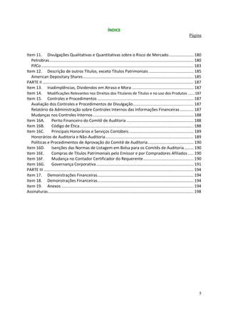 ÍNDICE
                                                                                                                                          Página



Item 11. Divulgações Qualitativas e Quantitativas sobre o Risco de Mercado ...................... 180
   Petrobras................................................................................................................................. 180
   PifCo ........................................................................................................................................ 183
Item 12. Descrição de outros Títulos, exceto Títulos Patrimoniais ........................................ 185
   American Depositary Shares................................................................................................... 185
PARTE II ....................................................................................................................................... 187
Item 13. Inadimplências, Dividendos em Atraso e Mora ....................................................... 187
Item 14. Modificações Relevantes nos Direitos dos Titulares de Títulos e no uso dos Produtos ...... 187
Item 15. Controles e Procedimentos ...................................................................................... 187
   Avaliação dos Controles e Procedimentos de Divulgação...................................................... 187
   Relatório da Administração sobre Controles Internos das Informações Financeiras ............ 187
   Mudanças nos Controles Internos .......................................................................................... 188
Item 16A.         Perito Financeiro do Comitê de Auditoria ............................................................ 188
Item 16B.         Código de Ética...................................................................................................... 188
Item 16C.         Principais Honorários e Serviços Contábeis.......................................................... 189
   Honorários de Auditoria e Não-Auditoria............................................................................... 189
   Políticas e Procedimentos de Aprovação do Comitê de Auditoria......................................... 190
Item 16D.         Isenções das Normas de Listagem em Bolsa para os Comitês de Auditoria ........ 190
Item 16E.         Compras de Títulos Patrimoniais pelo Emissor e por Compradores Afiliados ..... 190
Item 16F.         Mudança no Contador Certificador do Requerente............................................. 190
Item 16G. Governança Corporativa ....................................................................................... 191
PARTE III ...................................................................................................................................... 194
Item 17. Demonstrações Financeiras...................................................................................... 194
Item 18. Demonstrações Financeiras...................................................................................... 194
Item 19. Anexos ...................................................................................................................... 194
Assinaturas.................................................................................................................................. 198




                                                                                                                                                   5
 